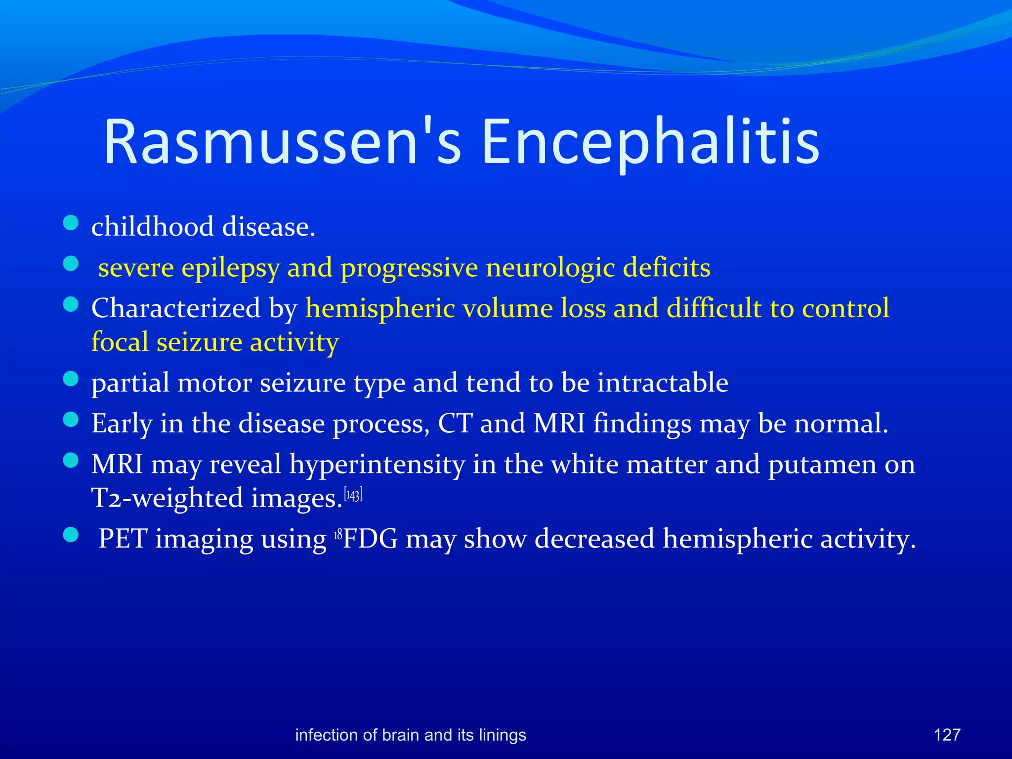 Rasmussen's Encephalitis
childhood disease.
 severe epilepsy and progressive neurologic deficits
Characterized by hemispheric volume loss and difficult to control
focal seizure activity
partial motor seizure type and tend to be intractable
Early in the disease process, CT and MRI findings may be normal.
MRI may reveal hyperintensity in the white matter and putamen on
T2-weighted images.[143]
 PET imaging using 18
FDG may show decreased hemispheric activity.
127infection of brain and its linings
 