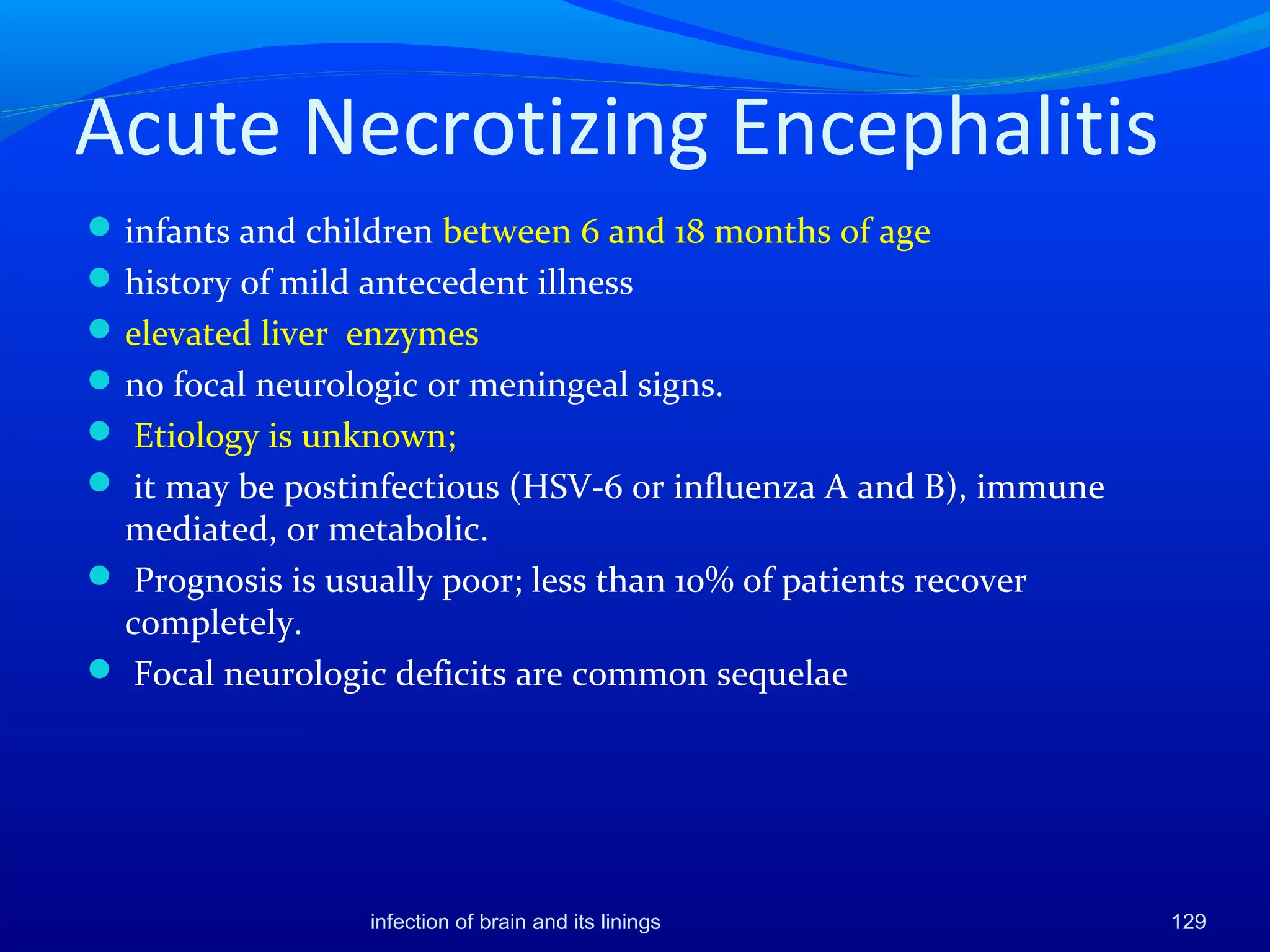 Acute Necrotizing Encephalitis
infants and children between 6 and 18 months of age
history of mild antecedent illness
elevated liver enzymes
no focal neurologic or meningeal signs.
 Etiology is unknown;
 it may be postinfectious (HSV-6 or influenza A and B), immune
mediated, or metabolic.
 Prognosis is usually poor; less than 10% of patients recover
completely.
 Focal neurologic deficits are common sequelae
129infection of brain and its linings
 