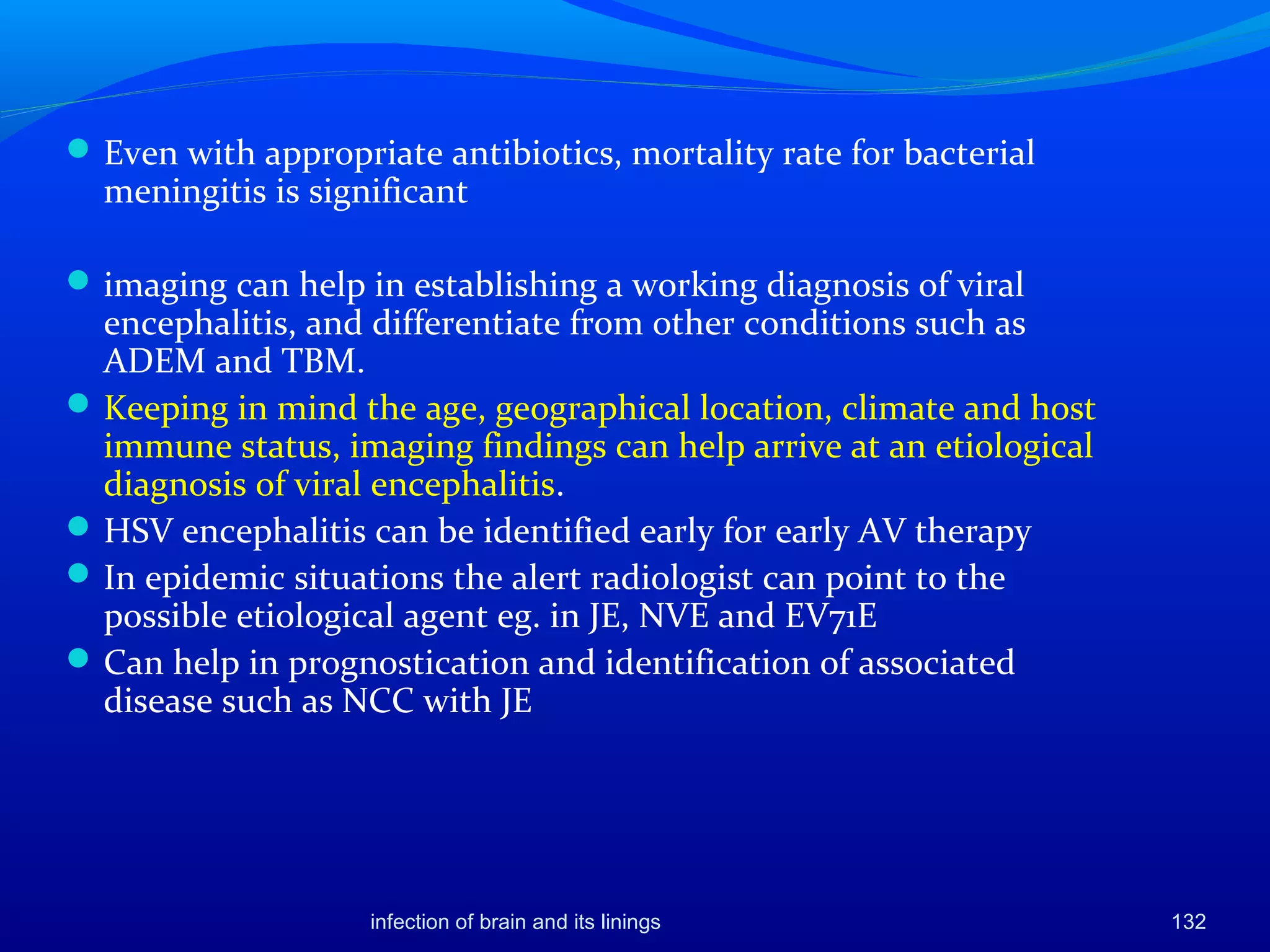 132
Even with appropriate antibiotics, mortality rate for bacterial
meningitis is significant
imaging can help in establishing a working diagnosis of viral
encephalitis, and differentiate from other conditions such as
ADEM and TBM.
Keeping in mind the age, geographical location, climate and host
immune status, imaging findings can help arrive at an etiological
diagnosis of viral encephalitis.
HSV encephalitis can be identified early for early AV therapy
In epidemic situations the alert radiologist can point to the
possible etiological agent eg. in JE, NVE and EV71E
Can help in prognostication and identification of associated
disease such as NCC with JE
infection of brain and its linings
 