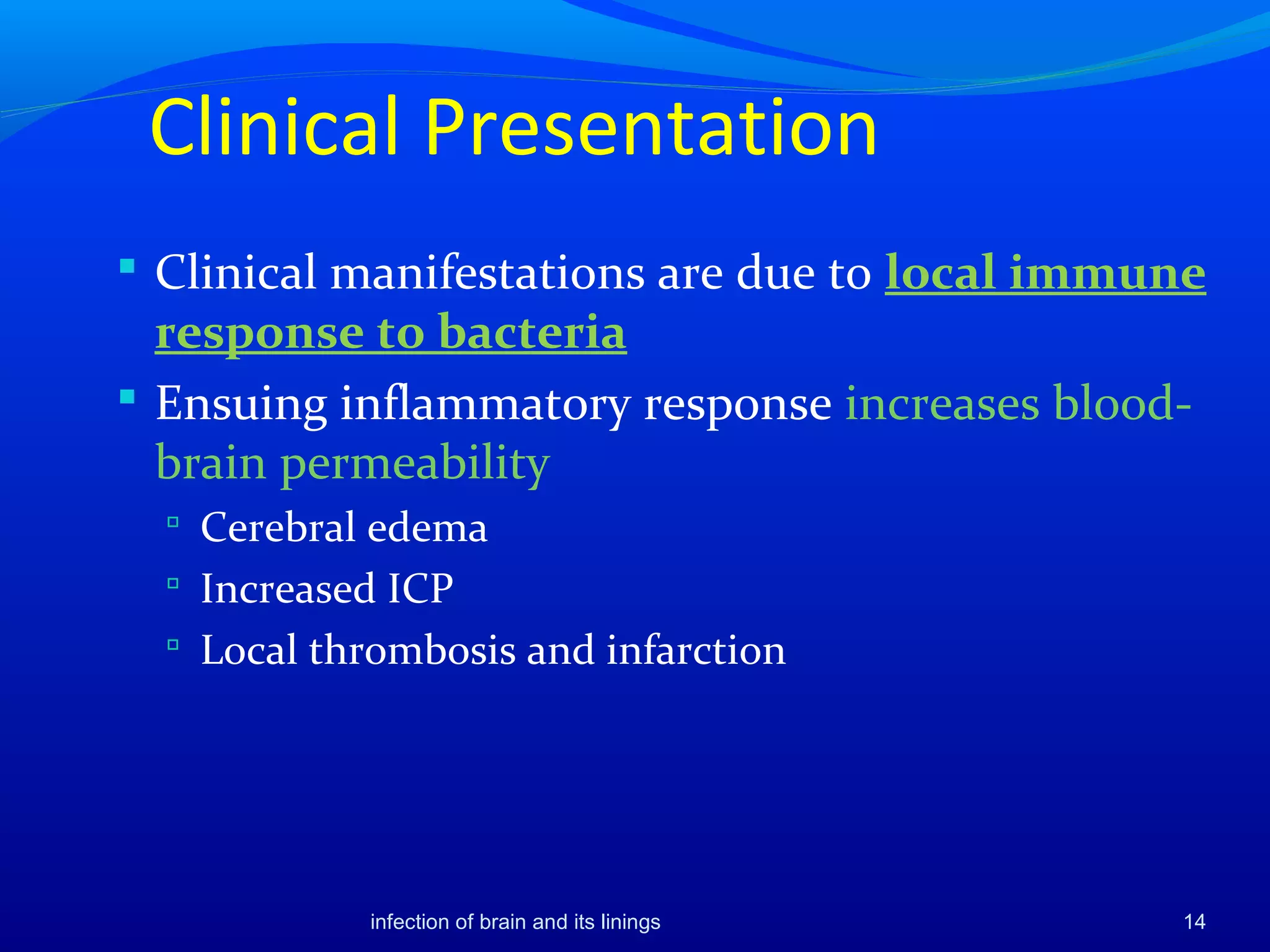 Clinical Presentation
 Clinical manifestations are due to local immune
response to bacteria
 Ensuing inflammatory response increases blood-
brain permeability
 Cerebral edema
 Increased ICP
 Local thrombosis and infarction
14infection of brain and its linings
 
