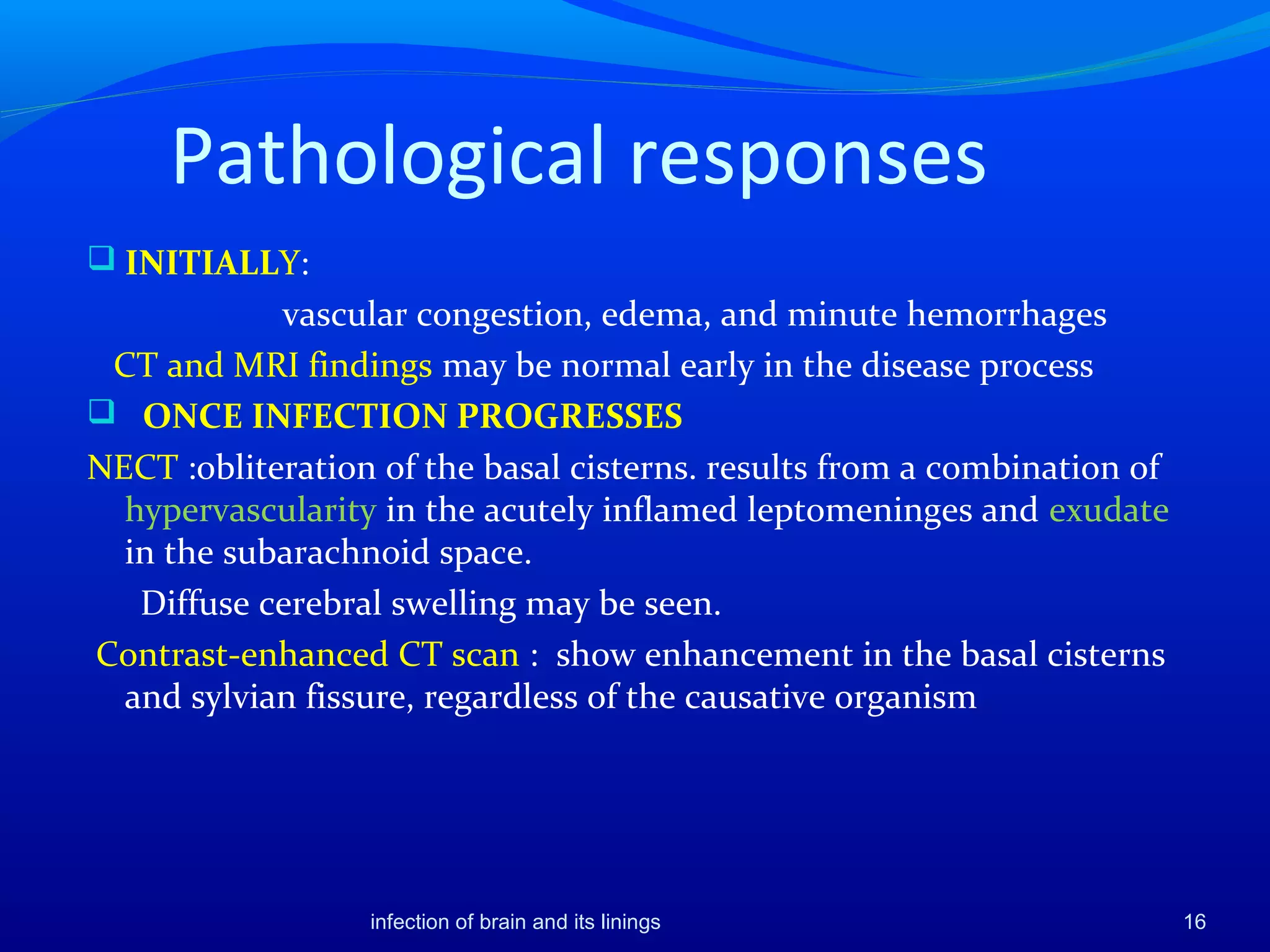 Pathological responses
 INITIALLY:
vascular congestion, edema, and minute hemorrhages
CT and MRI findings may be normal early in the disease process
 ONCE INFECTION PROGRESSES
NECT :obliteration of the basal cisterns. results from a combination of
hypervascularity in the acutely inflamed leptomeninges and exudate
in the subarachnoid space.
Diffuse cerebral swelling may be seen.
Contrast-enhanced CT scan : show enhancement in the basal cisterns
and sylvian fissure, regardless of the causative organism
16infection of brain and its linings
 