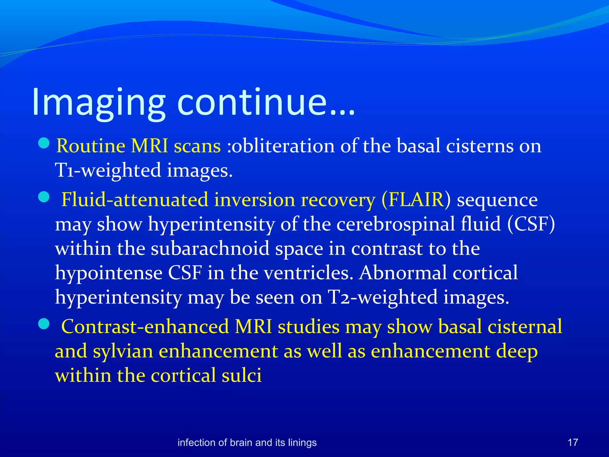Imaging continue…
Routine MRI scans :obliteration of the basal cisterns on
T1-weighted images.
 Fluid-attenuated inversion recovery (FLAIR) sequence
may show hyperintensity of the cerebrospinal fluid (CSF)
within the subarachnoid space in contrast to the
hypointense CSF in the ventricles. Abnormal cortical
hyperintensity may be seen on T2-weighted images.
 Contrast-enhanced MRI studies may show basal cisternal
and sylvian enhancement as well as enhancement deep
within the cortical sulci
17infection of brain and its linings
 
