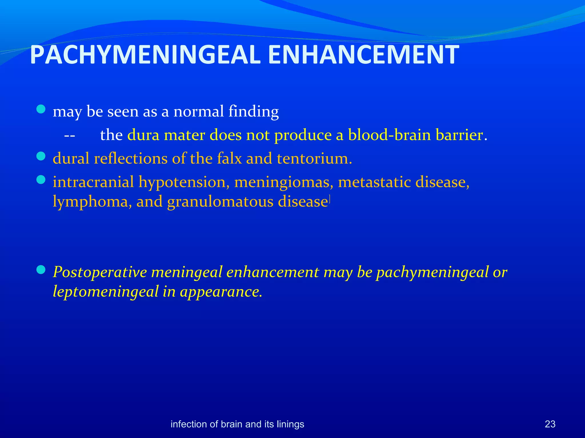 PACHYMENINGEAL ENHANCEMENT
may be seen as a normal finding
-- the dura mater does not produce a blood-brain barrier.
dural reflections of the falx and tentorium.
intracranial hypotension, meningiomas, metastatic disease,
lymphoma, and granulomatous disease]
Postoperative meningeal enhancement may be pachymeningeal or
leptomeningeal in appearance.
23infection of brain and its linings
 