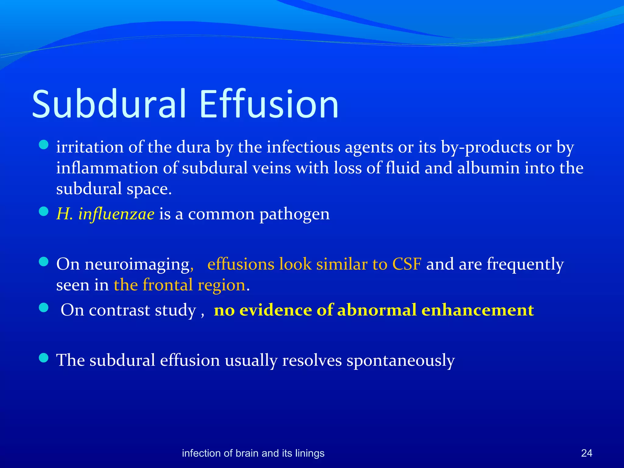 Subdural Effusion
irritation of the dura by the infectious agents or its by-products or by
inflammation of subdural veins with loss of fluid and albumin into the
subdural space.
H. influenzae is a common pathogen
On neuroimaging, effusions look similar to CSF and are frequently
seen in the frontal region.
 On contrast study , no evidence of abnormal enhancement
The subdural effusion usually resolves spontaneously
24infection of brain and its linings
 