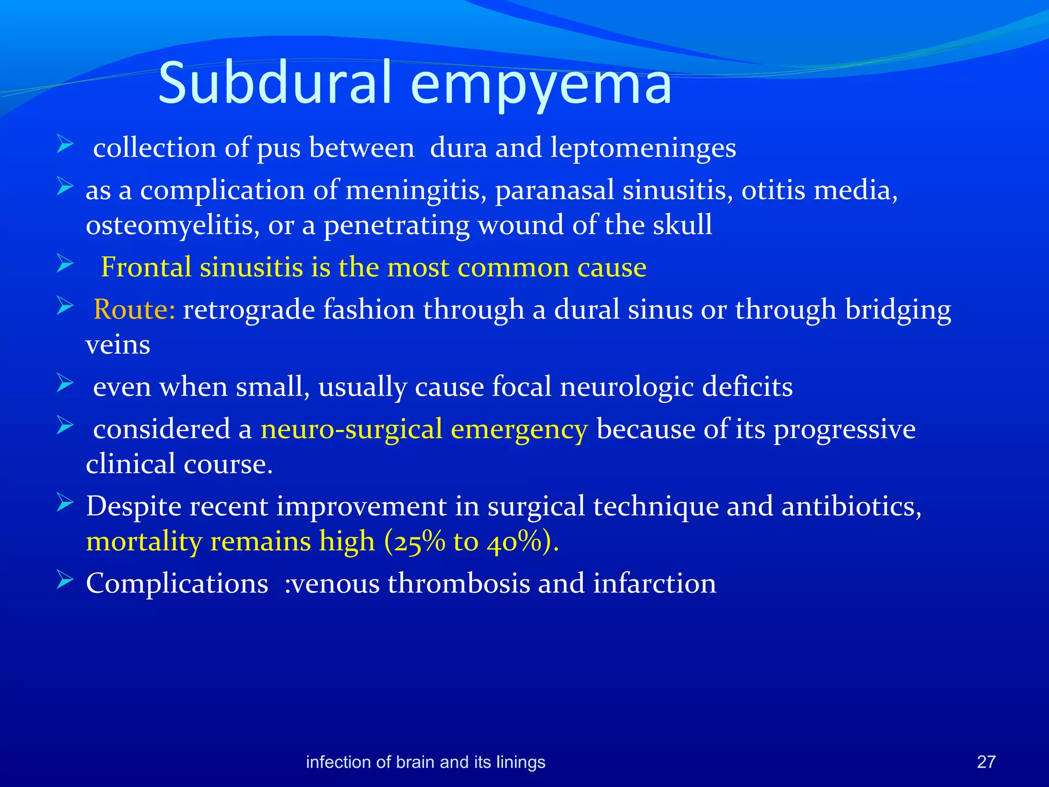Subdural empyema
 collection of pus between dura and leptomeninges
 as a complication of meningitis, paranasal sinusitis, otitis media,
osteomyelitis, or a penetrating wound of the skull
 Frontal sinusitis is the most common cause
 Route: retrograde fashion through a dural sinus or through bridging
veins
 even when small, usually cause focal neurologic deficits
 considered a neuro-surgical emergency because of its progressive
clinical course.
 Despite recent improvement in surgical technique and antibiotics,
mortality remains high (25% to 40%).
 Complications :venous thrombosis and infarction
27infection of brain and its linings
 