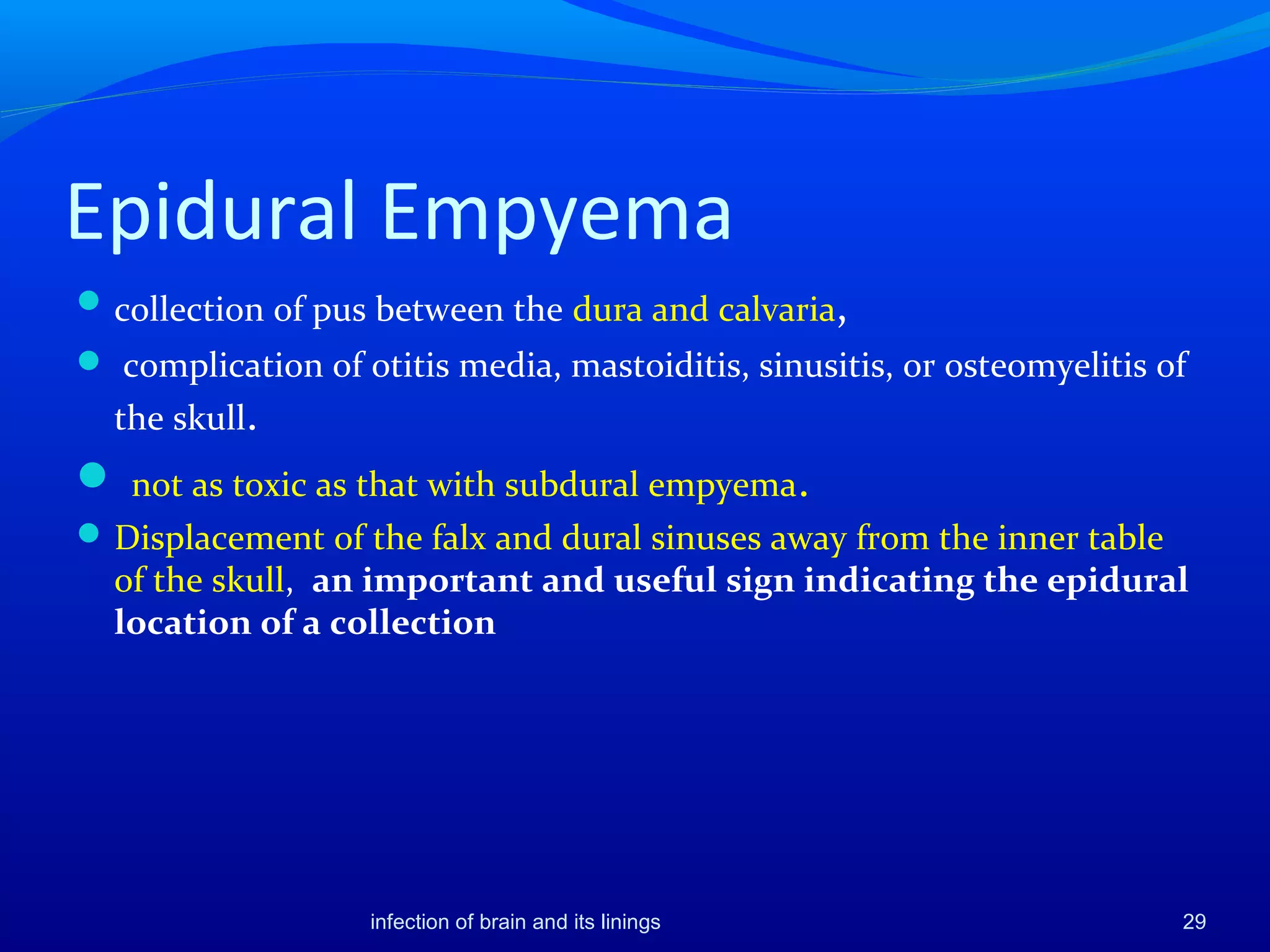 Epidural Empyema
collection of pus between the dura and calvaria,
 complication of otitis media, mastoiditis, sinusitis, or osteomyelitis of
the skull.
 not as toxic as that with subdural empyema.
Displacement of the falx and dural sinuses away from the inner table
of the skull, an important and useful sign indicating the epidural
location of a collection
29infection of brain and its linings
 