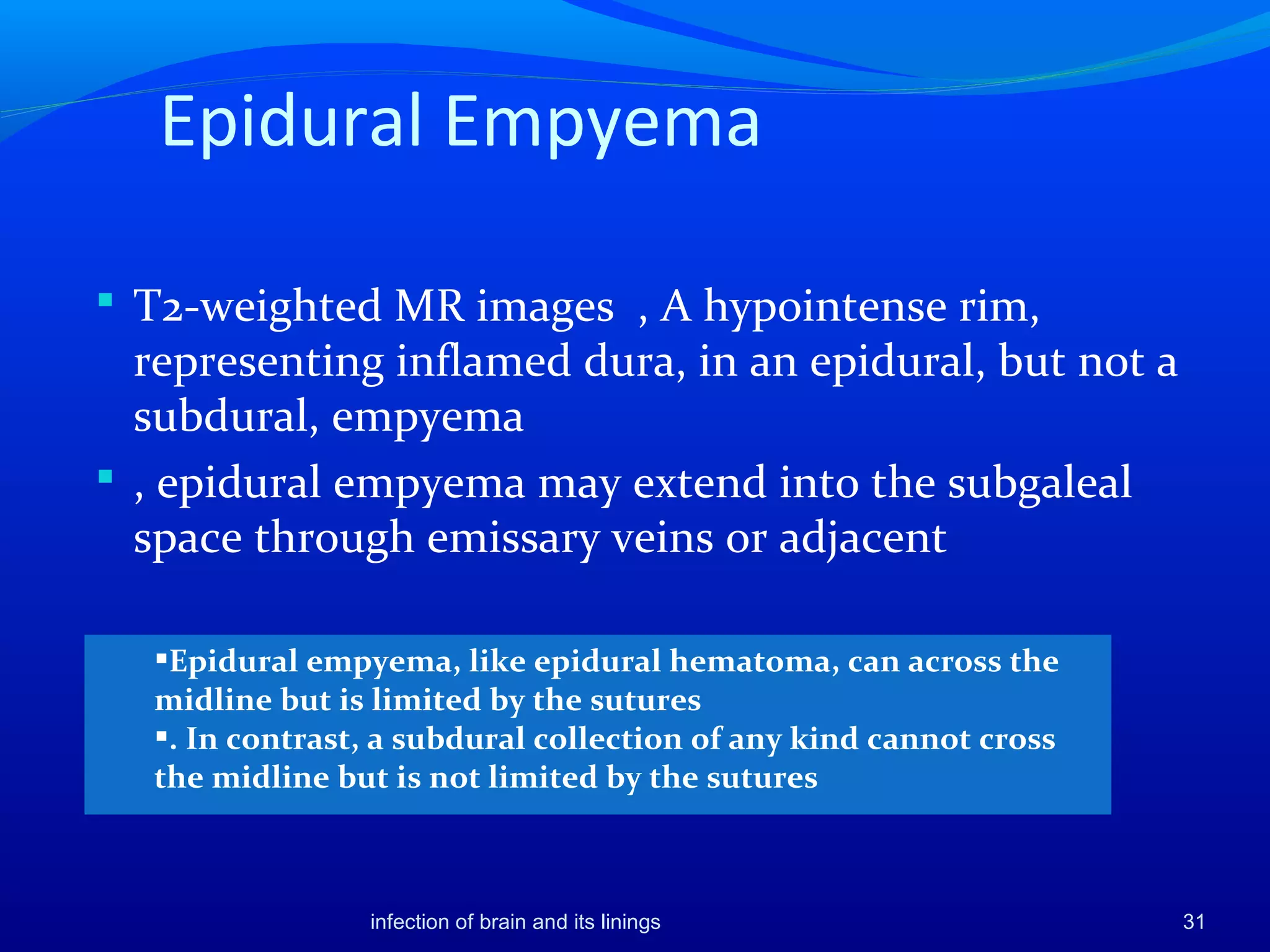 Epidural Empyema
 T2-weighted MR images , A hypointense rim,
representing inflamed dura, in an epidural, but not a
subdural, empyema
 , epidural empyema may extend into the subgaleal
space through emissary veins or adjacent
31
Epidural empyema, like epidural hematoma, can across the
midline but is limited by the sutures
. In contrast, a subdural collection of any kind cannot cross
the midline but is not limited by the sutures
infection of brain and its linings
 