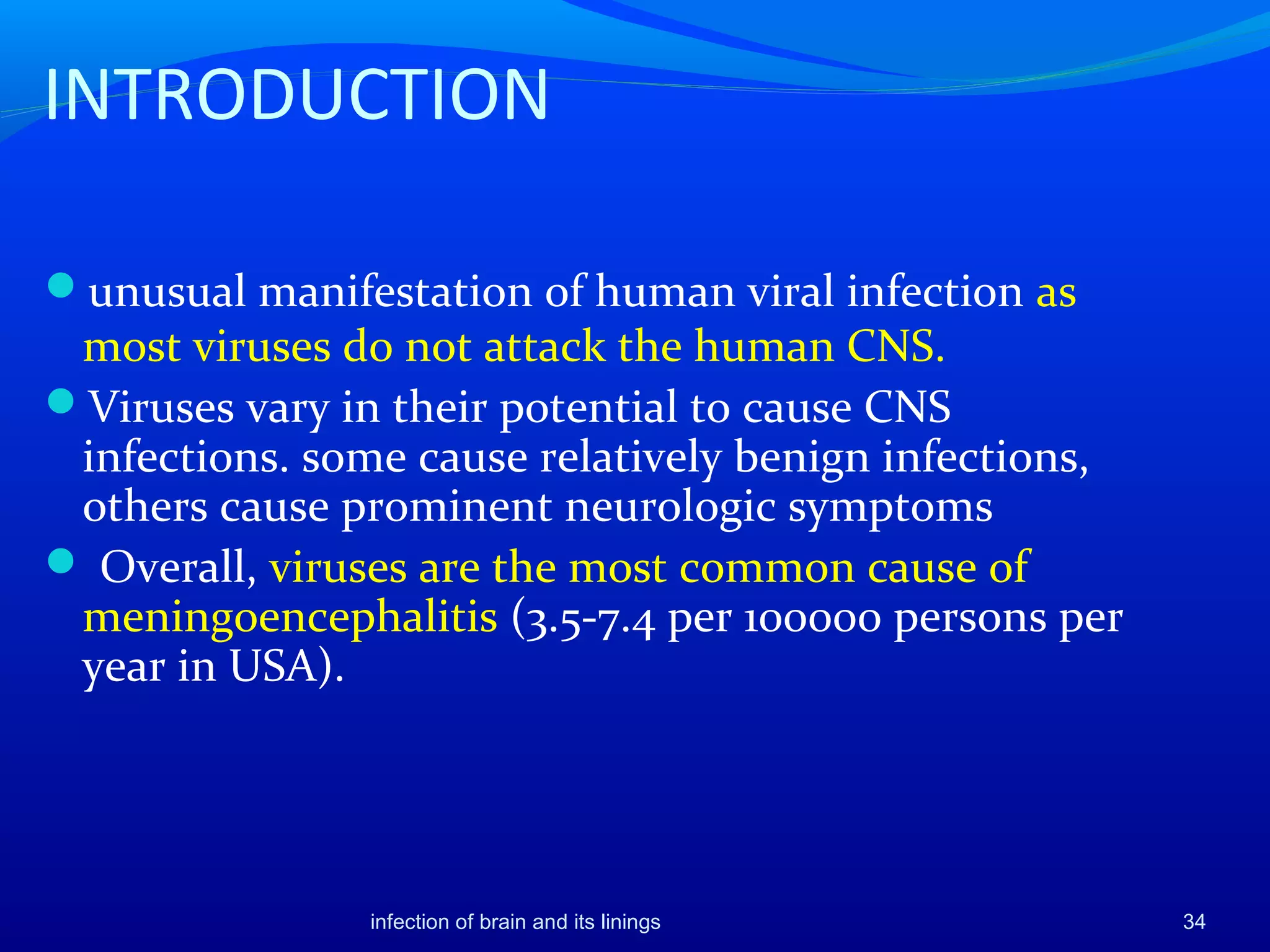 INTRODUCTION
unusual manifestation of human viral infection as
most viruses do not attack the human CNS.
Viruses vary in their potential to cause CNS
infections. some cause relatively benign infections,
others cause prominent neurologic symptoms
 Overall, viruses are the most common cause of
meningoencephalitis (3.5-7.4 per 100000 persons per
year in USA).
34infection of brain and its linings
 