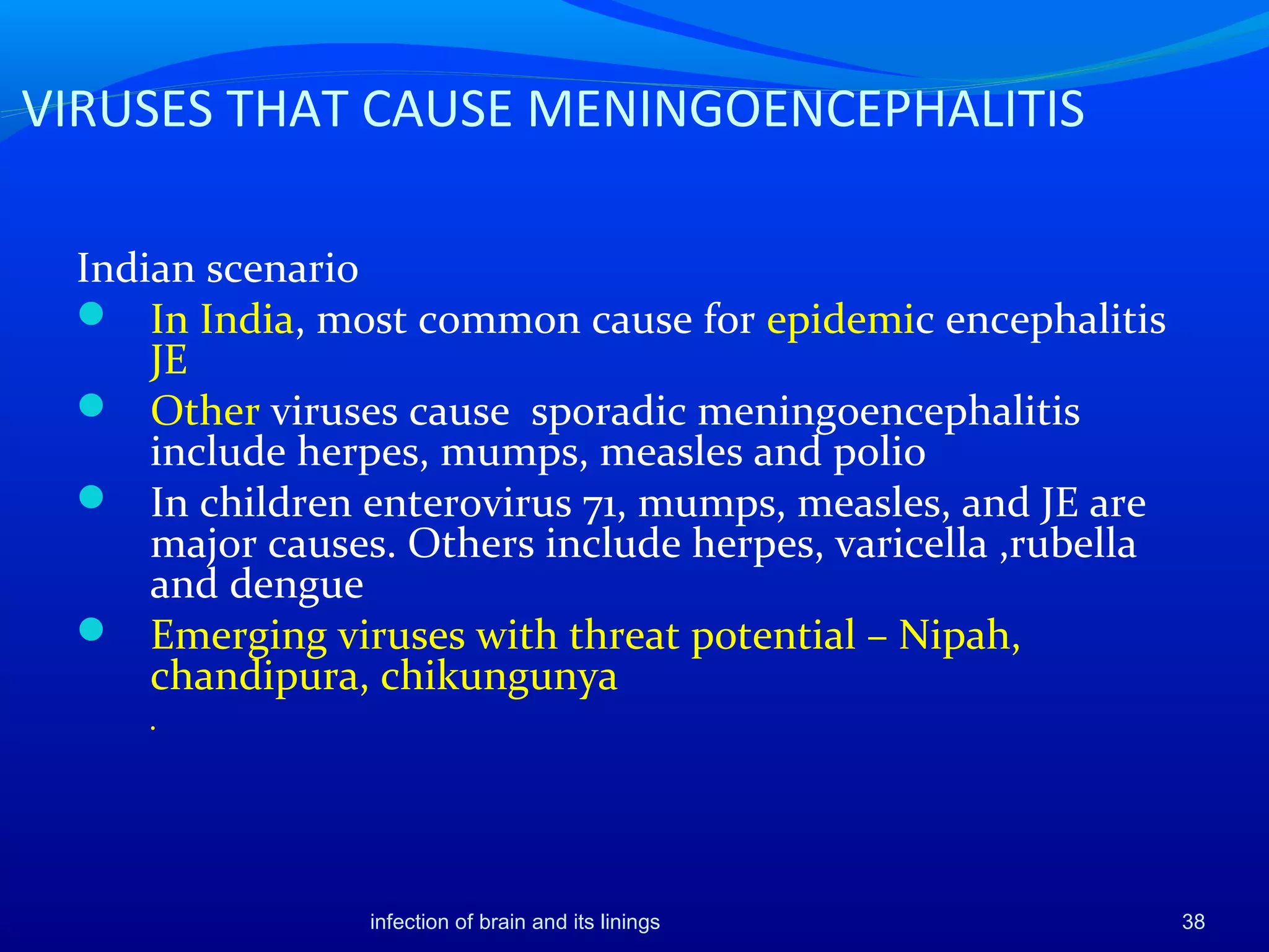 VIRUSES THAT CAUSE MENINGOENCEPHALITIS
Indian scenario
 In India, most common cause for epidemic encephalitis
JE
 Other viruses cause sporadic meningoencephalitis
include herpes, mumps, measles and polio
 In children enterovirus 71, mumps, measles, and JE are
major causes. Others include herpes, varicella ,rubella
and dengue
 Emerging viruses with threat potential – Nipah,
chandipura, chikungunya
.
38infection of brain and its linings
 