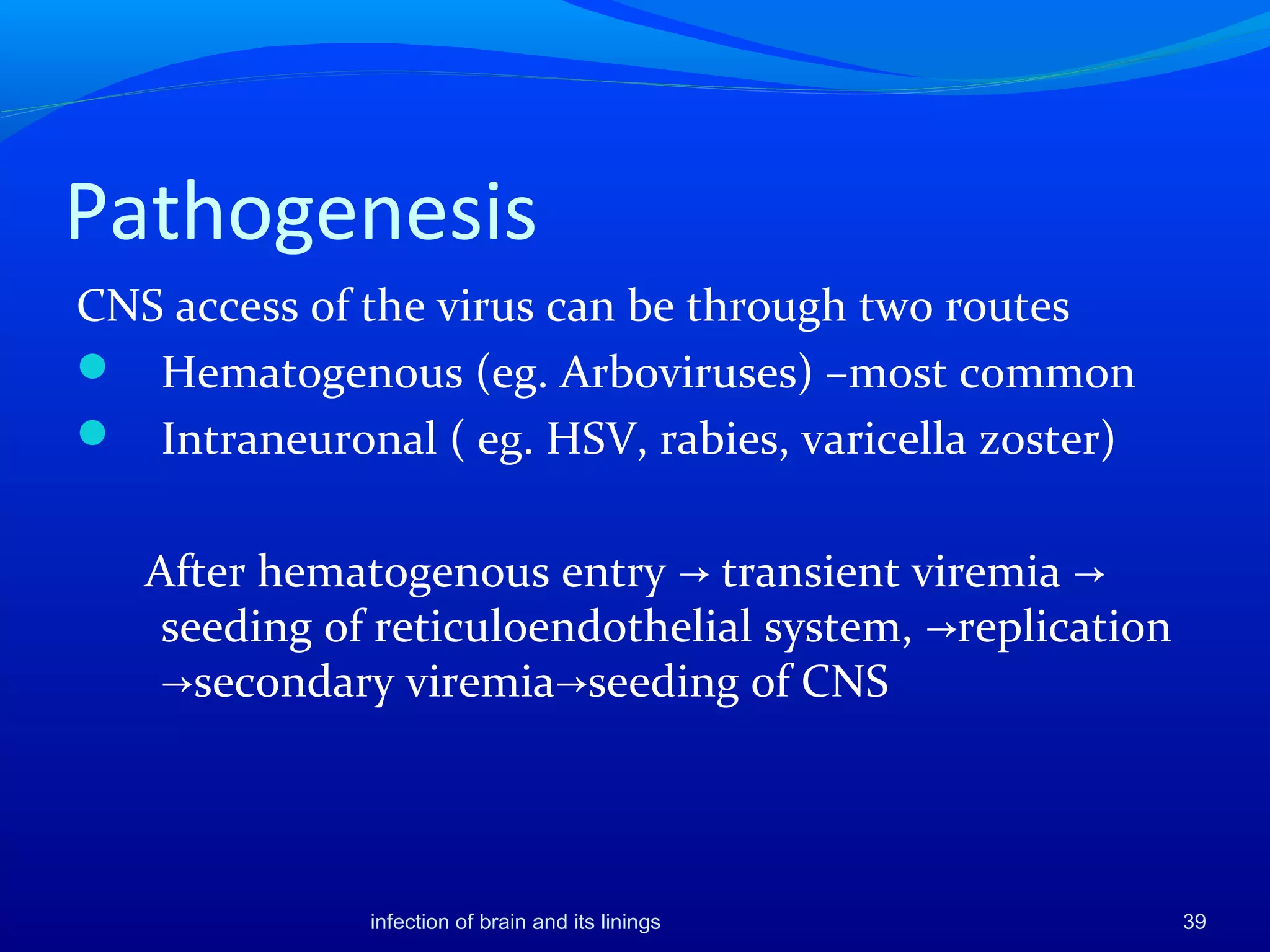 Pathogenesis
CNS access of the virus can be through two routes
 Hematogenous (eg. Arboviruses) –most common
 Intraneuronal ( eg. HSV, rabies, varicella zoster)
After hematogenous entry transient viremia→ →
seeding of reticuloendothelial system, replication→
secondary viremia seeding of CNS→ →
39infection of brain and its linings
 