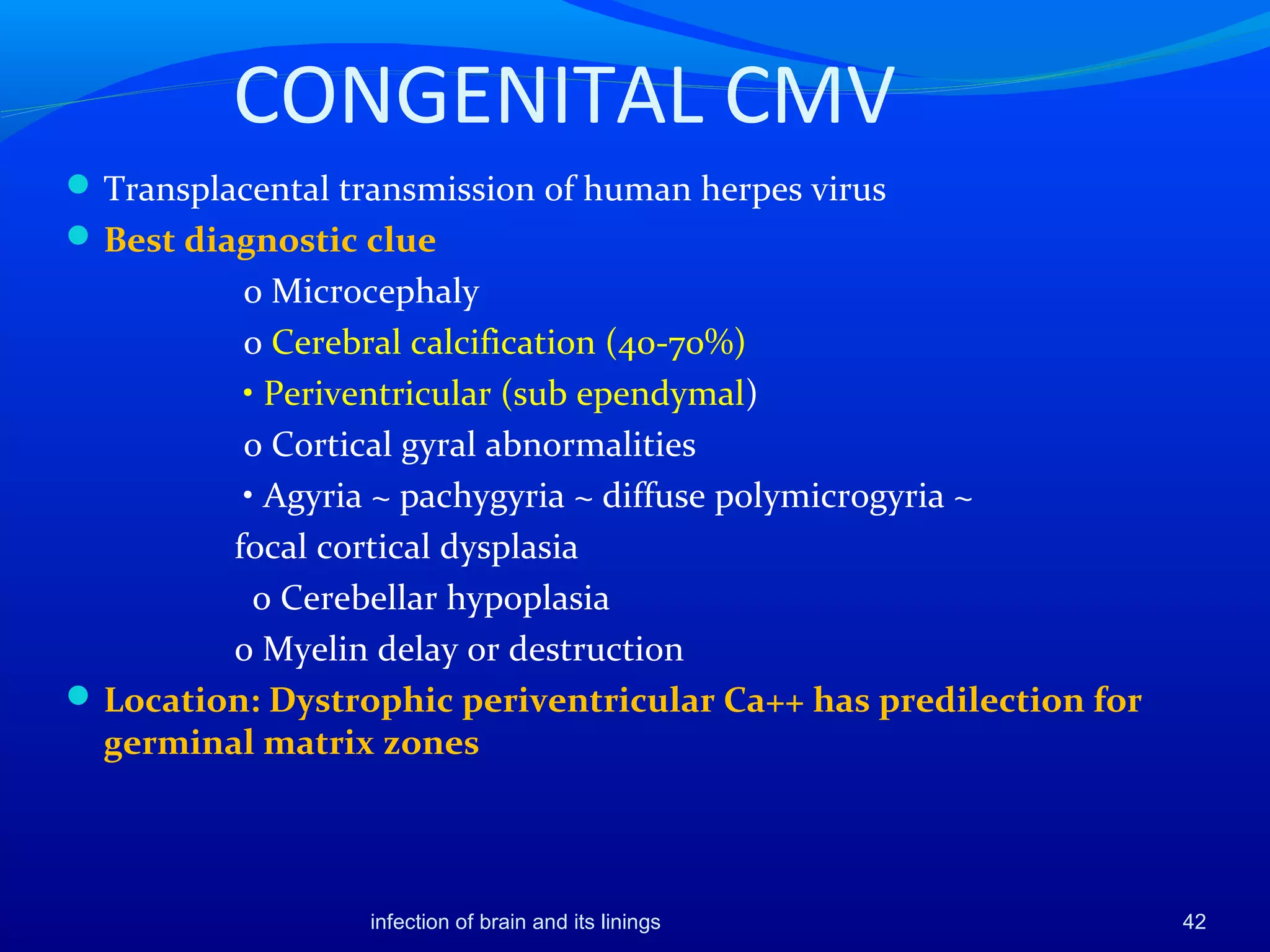 CONGENITAL CMV
Transplacental transmission of human herpes virus
Best diagnostic clue
o Microcephaly
o Cerebral calcification (40-70%)
• Periventricular (sub ependymal)
o Cortical gyral abnormalities
• Agyria ~ pachygyria ~ diffuse polymicrogyria ~
focal cortical dysplasia
o Cerebellar hypoplasia
o Myelin delay or destruction
Location: Dystrophic periventricular Ca++ has predilection for
germinal matrix zones
42infection of brain and its linings
 