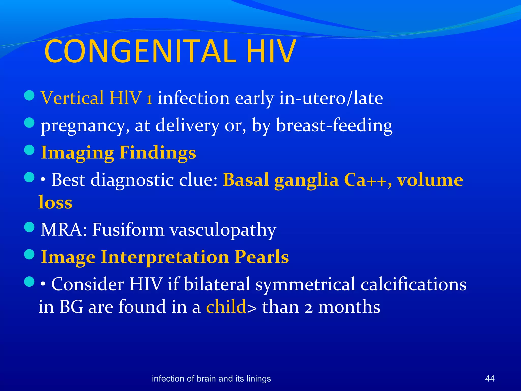CONGENITAL HIV
Vertical HlV 1 infection early in-utero/late
pregnancy, at delivery or, by breast-feeding
Imaging Findings
• Best diagnostic clue: Basal ganglia Ca++, volume
loss
MRA: Fusiform vasculopathy
Image Interpretation Pearls
• Consider HIV if bilateral symmetrical calcifications
in BG are found in a child> than 2 months
44infection of brain and its linings
 