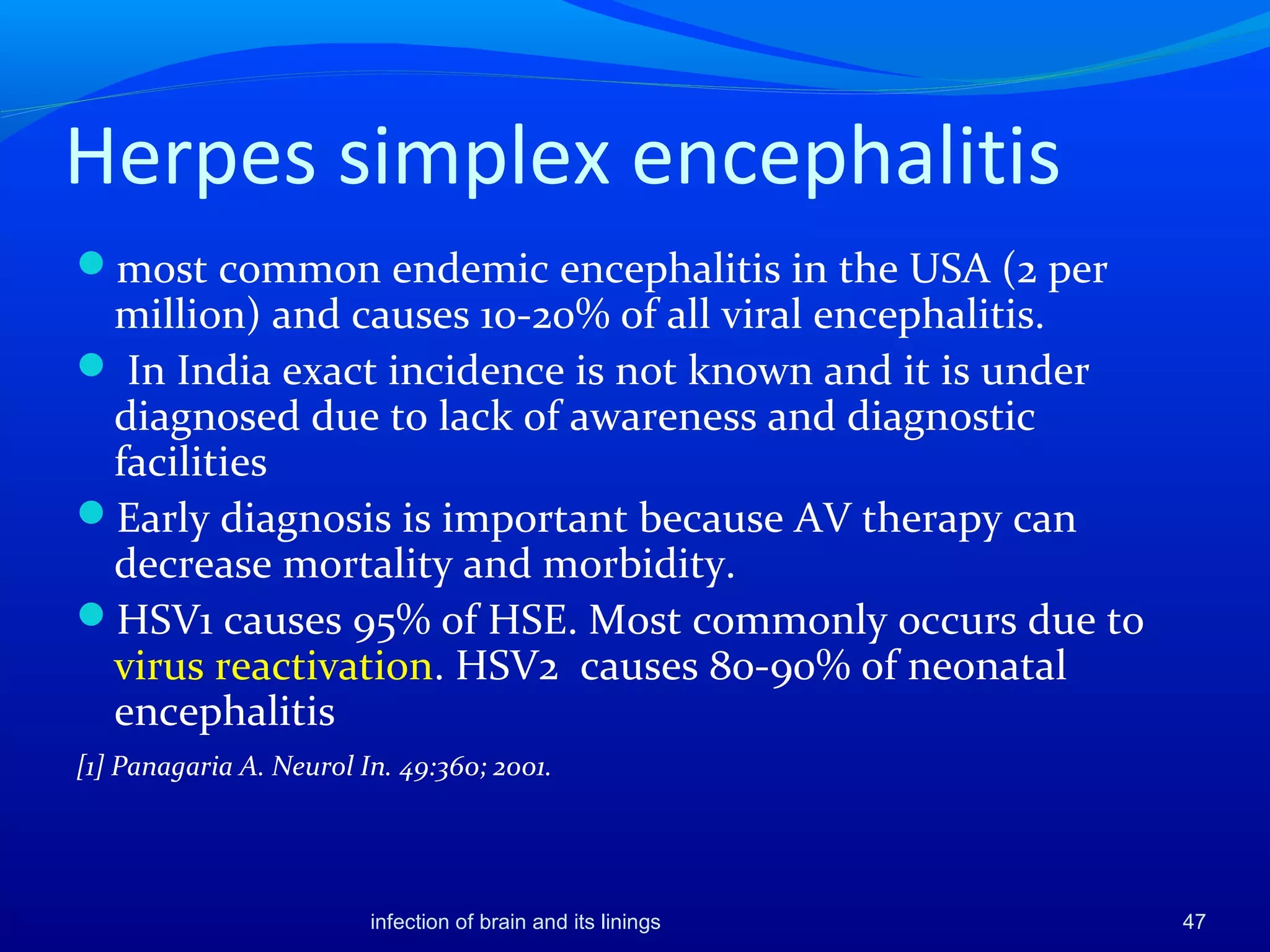 Herpes simplex encephalitis
most common endemic encephalitis in the USA (2 per
million) and causes 10-20% of all viral encephalitis.
 In India exact incidence is not known and it is under
diagnosed due to lack of awareness and diagnostic
facilities
Early diagnosis is important because AV therapy can
decrease mortality and morbidity.
HSV1 causes 95% of HSE. Most commonly occurs due to
virus reactivation. HSV2 causes 80-90% of neonatal
encephalitis
[1] Panagaria A. Neurol In. 49:360; 2001.
47infection of brain and its linings
 