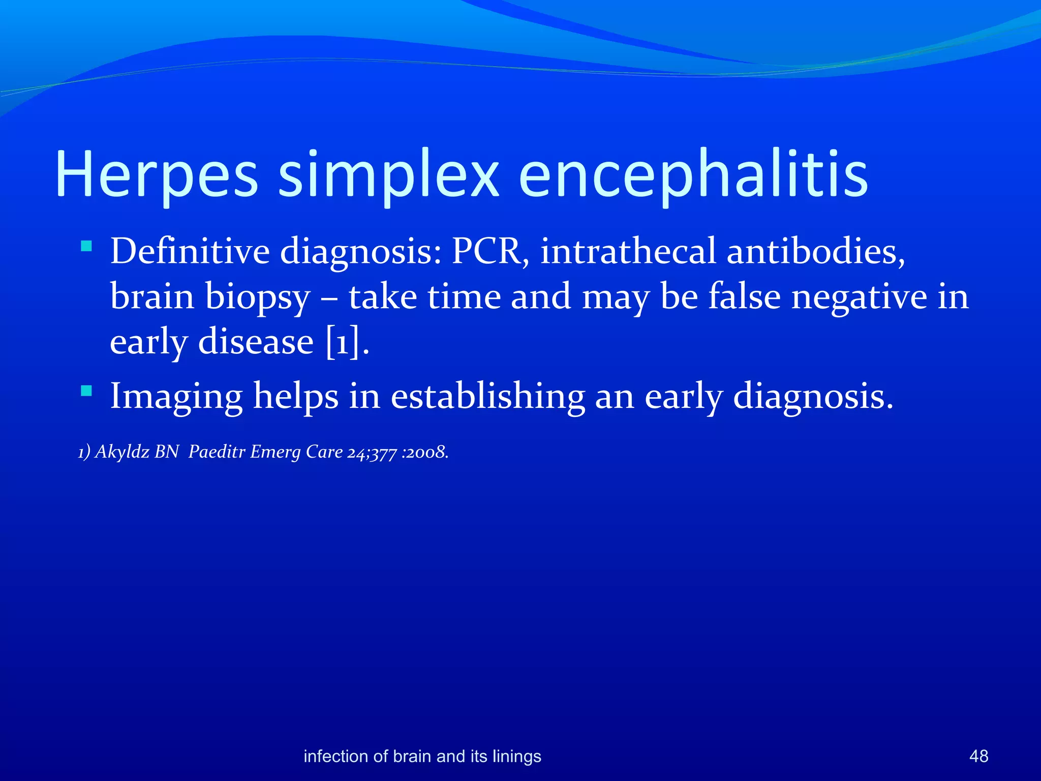 Herpes simplex encephalitis
 Definitive diagnosis: PCR, intrathecal antibodies,
brain biopsy – take time and may be false negative in
early disease [1].
 Imaging helps in establishing an early diagnosis.
1) Akyldz BN Paeditr Emerg Care 24;377 :2008.
48infection of brain and its linings
 