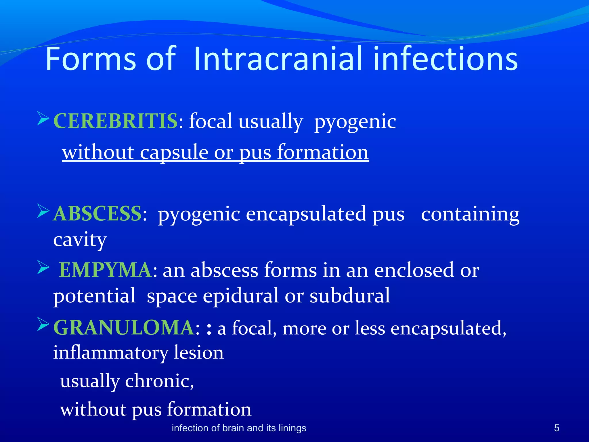 Forms of Intracranial infections
CEREBRITIS: focal usually pyogenic
without capsule or pus formation
ABSCESS: pyogenic encapsulated pus containing
cavity
 EMPYMA: an abscess forms in an enclosed or
potential space epidural or subdural
GRANULOMA: : a focal, more or less encapsulated,
inflammatory lesion
usually chronic,
without pus formation
5infection of brain and its linings
 
