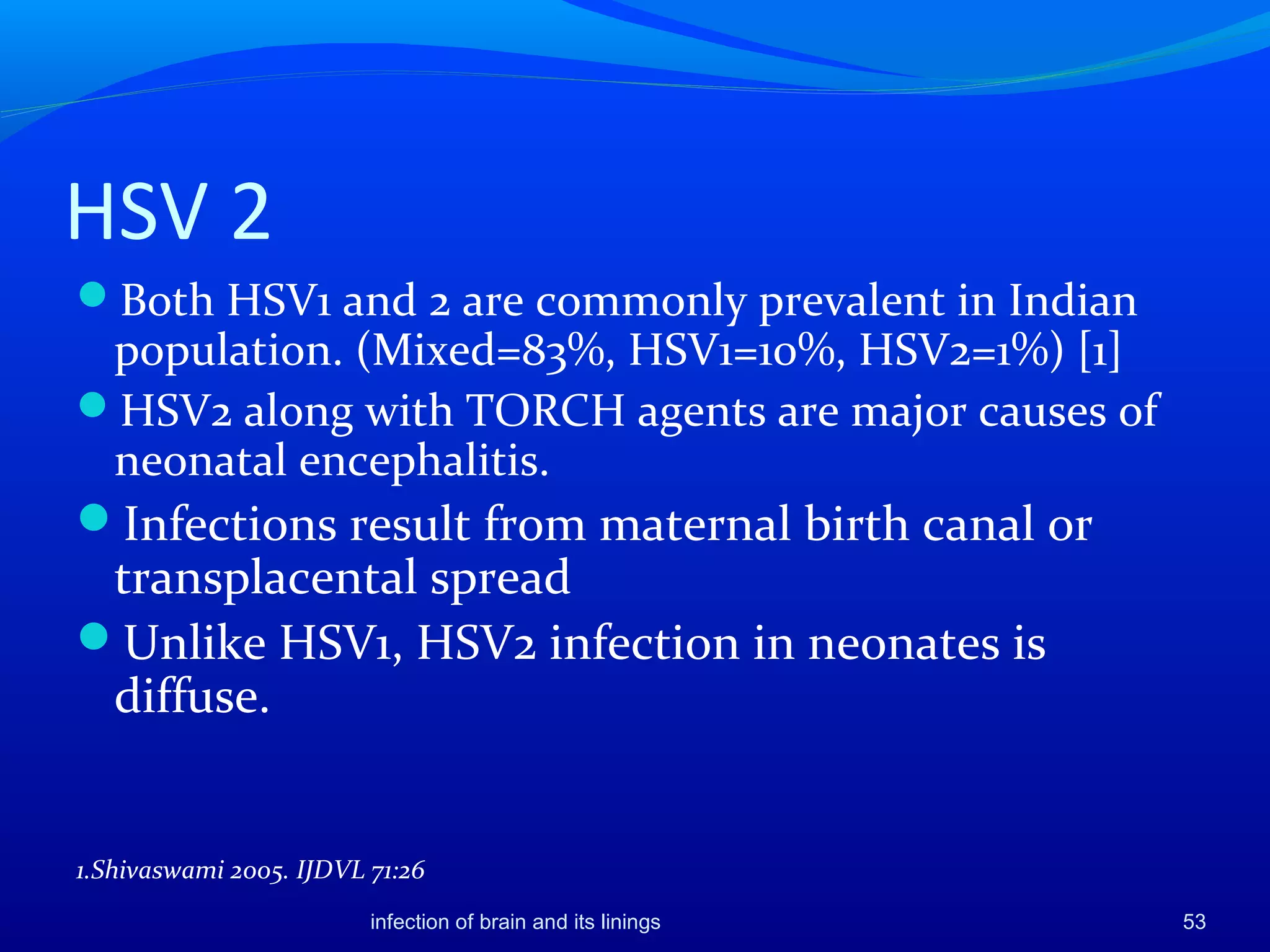HSV 2
Both HSV1 and 2 are commonly prevalent in Indian
population. (Mixed=83%, HSV1=10%, HSV2=1%) [1]
HSV2 along with TORCH agents are major causes of
neonatal encephalitis.
Infections result from maternal birth canal or
transplacental spread
Unlike HSV1, HSV2 infection in neonates is
diffuse.
1.Shivaswami 2005. IJDVL 71:26
53infection of brain and its linings
 