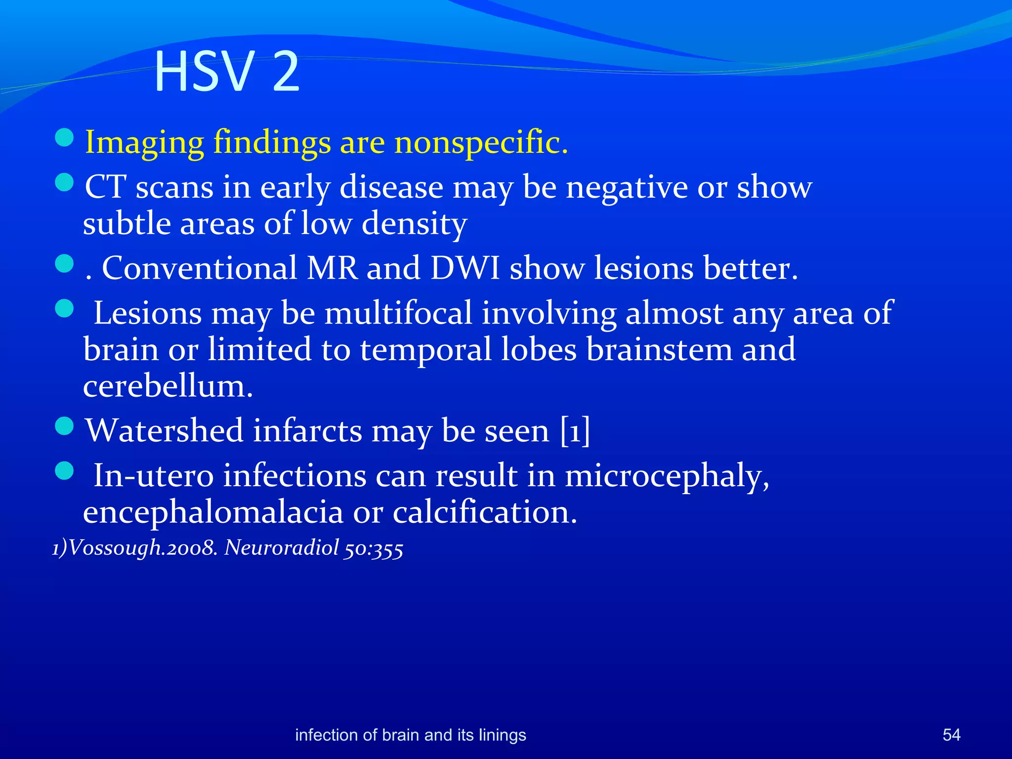 HSV 2
Imaging findings are nonspecific.
CT scans in early disease may be negative or show
subtle areas of low density
. Conventional MR and DWI show lesions better.
 Lesions may be multifocal involving almost any area of
brain or limited to temporal lobes brainstem and
cerebellum.
Watershed infarcts may be seen [1]
 In-utero infections can result in microcephaly,
encephalomalacia or calcification.
1)Vossough.2008. Neuroradiol 50:355
54infection of brain and its linings
 