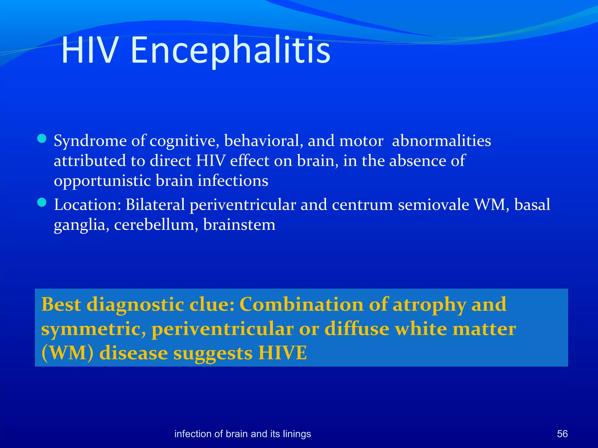 HIV Encephalitis
Syndrome of cognitive, behavioral, and motor abnormalities
attributed to direct HIV effect on brain, in the absence of
opportunistic brain infections
Location: Bilateral periventricular and centrum semiovale WM, basal
ganglia, cerebellum, brainstem
56
Best diagnostic clue: Combination of atrophy and
symmetric, periventricular or diffuse white matter
(WM) disease suggests HIVE
infection of brain and its linings
 