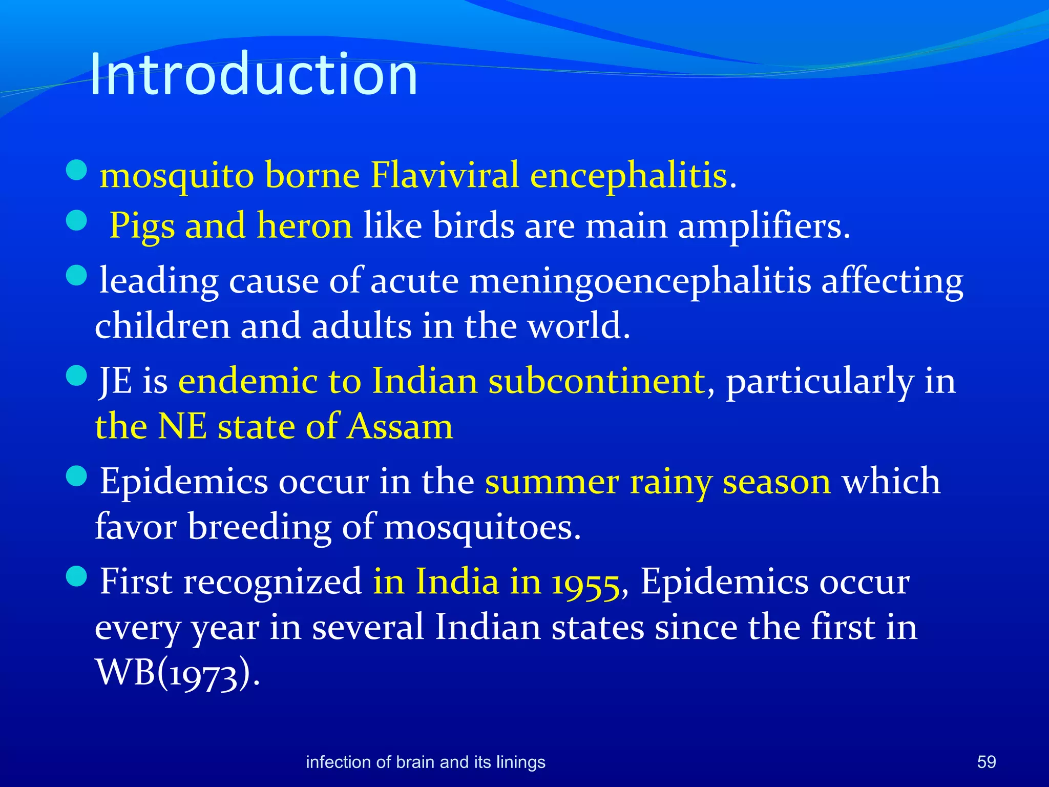 Introduction
mosquito borne Flaviviral encephalitis.
 Pigs and heron like birds are main amplifiers.
leading cause of acute meningoencephalitis affecting
children and adults in the world.
JE is endemic to Indian subcontinent, particularly in
the NE state of Assam
Epidemics occur in the summer rainy season which
favor breeding of mosquitoes.
First recognized in India in 1955, Epidemics occur
every year in several Indian states since the first in
WB(1973).
59infection of brain and its linings
 