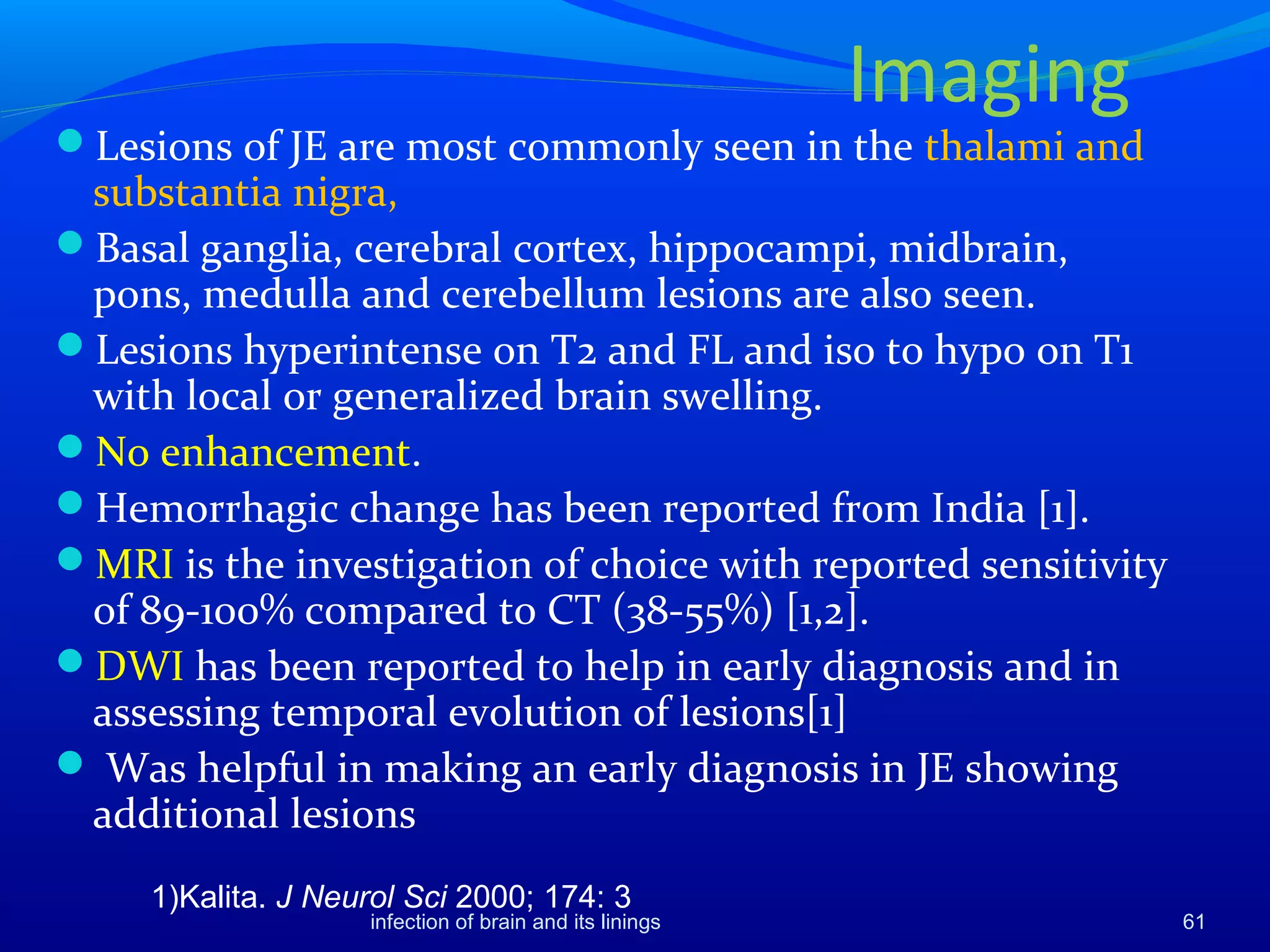 Lesions of JE are most commonly seen in the thalami and
substantia nigra,
Basal ganglia, cerebral cortex, hippocampi, midbrain,
pons, medulla and cerebellum lesions are also seen.
Lesions hyperintense on T2 and FL and iso to hypo on T1
with local or generalized brain swelling.
No enhancement.
Hemorrhagic change has been reported from India [1].
MRI is the investigation of choice with reported sensitivity
of 89-100% compared to CT (38-55%) [1,2].
DWI has been reported to help in early diagnosis and in
assessing temporal evolution of lesions[1]
 Was helpful in making an early diagnosis in JE showing
additional lesions
1)Kalita. J Neurol Sci 2000; 174: 3
61infection of brain and its linings
Imaging
 
