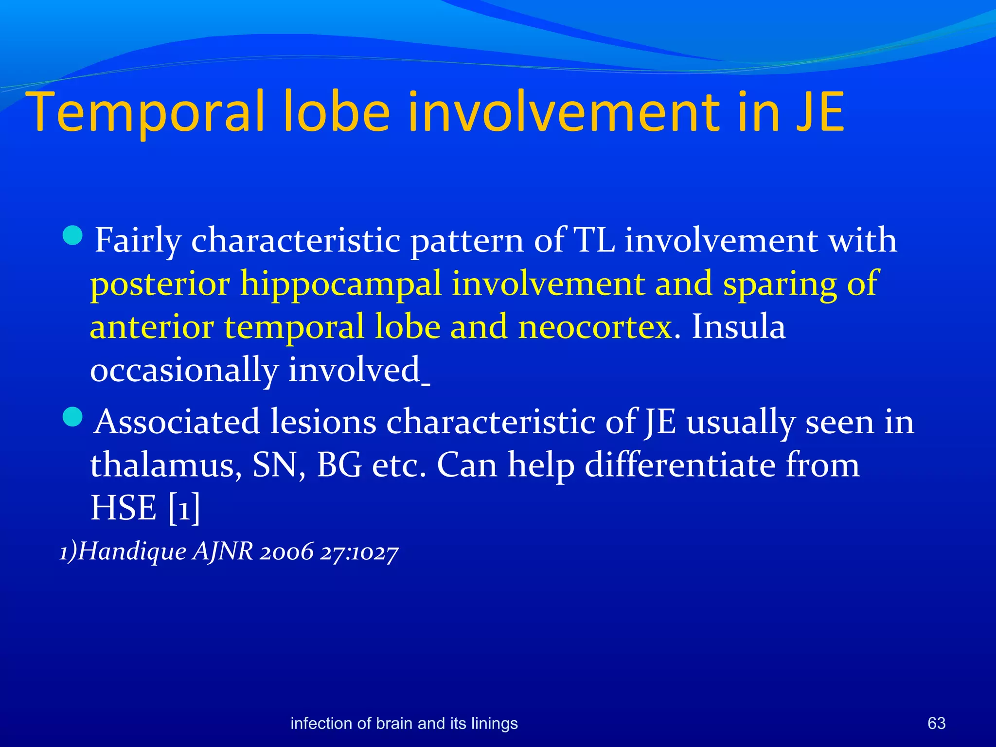 Temporal lobe involvement in JE
Fairly characteristic pattern of TL involvement with
posterior hippocampal involvement and sparing of
anterior temporal lobe and neocortex. Insula
occasionally involved
Associated lesions characteristic of JE usually seen in
thalamus, SN, BG etc. Can help differentiate from
HSE [1]
1)Handique AJNR 2006 27:1027
63infection of brain and its linings
 
