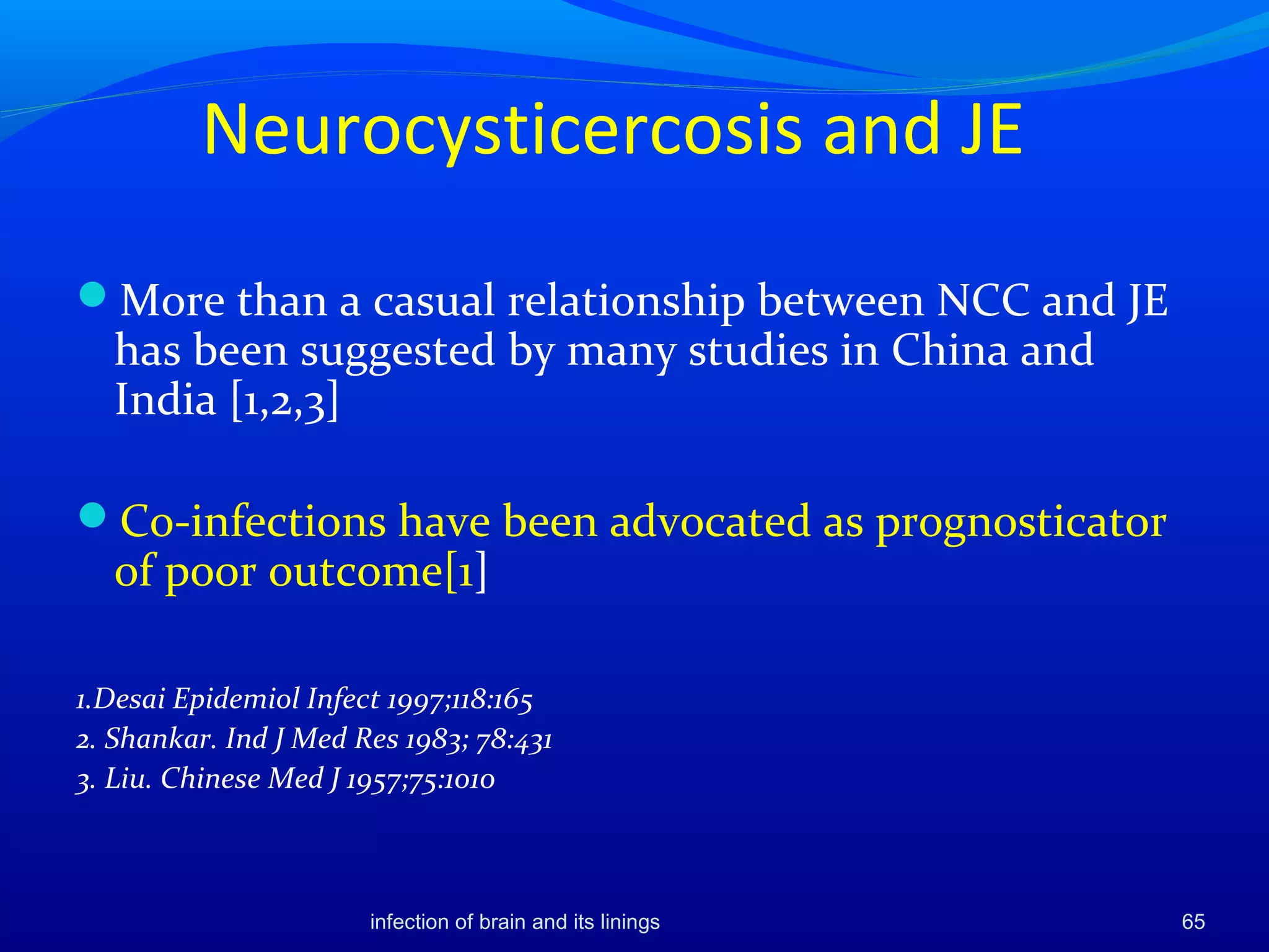 Neurocysticercosis and JE
More than a casual relationship between NCC and JE
has been suggested by many studies in China and
India [1,2,3]
Co-infections have been advocated as prognosticator
of poor outcome[1]
1.Desai Epidemiol Infect 1997;118:165
2. Shankar. Ind J Med Res 1983; 78:431
3. Liu. Chinese Med J 1957;75:1010
65infection of brain and its linings
 