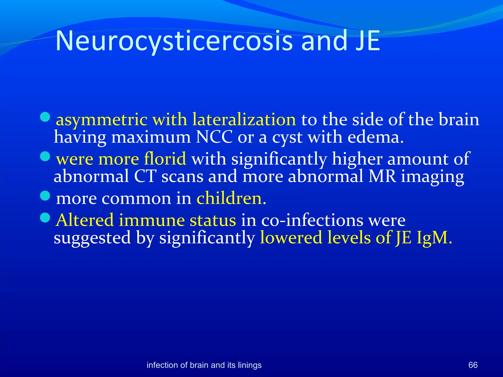 Neurocysticercosis and JE
asymmetric with lateralization to the side of the brain
having maximum NCC or a cyst with edema.
were more florid with significantly higher amount of
abnormal CT scans and more abnormal MR imaging
more common in children.
Altered immune status in co-infections were
suggested by significantly lowered levels of JE IgM.
66infection of brain and its linings
 