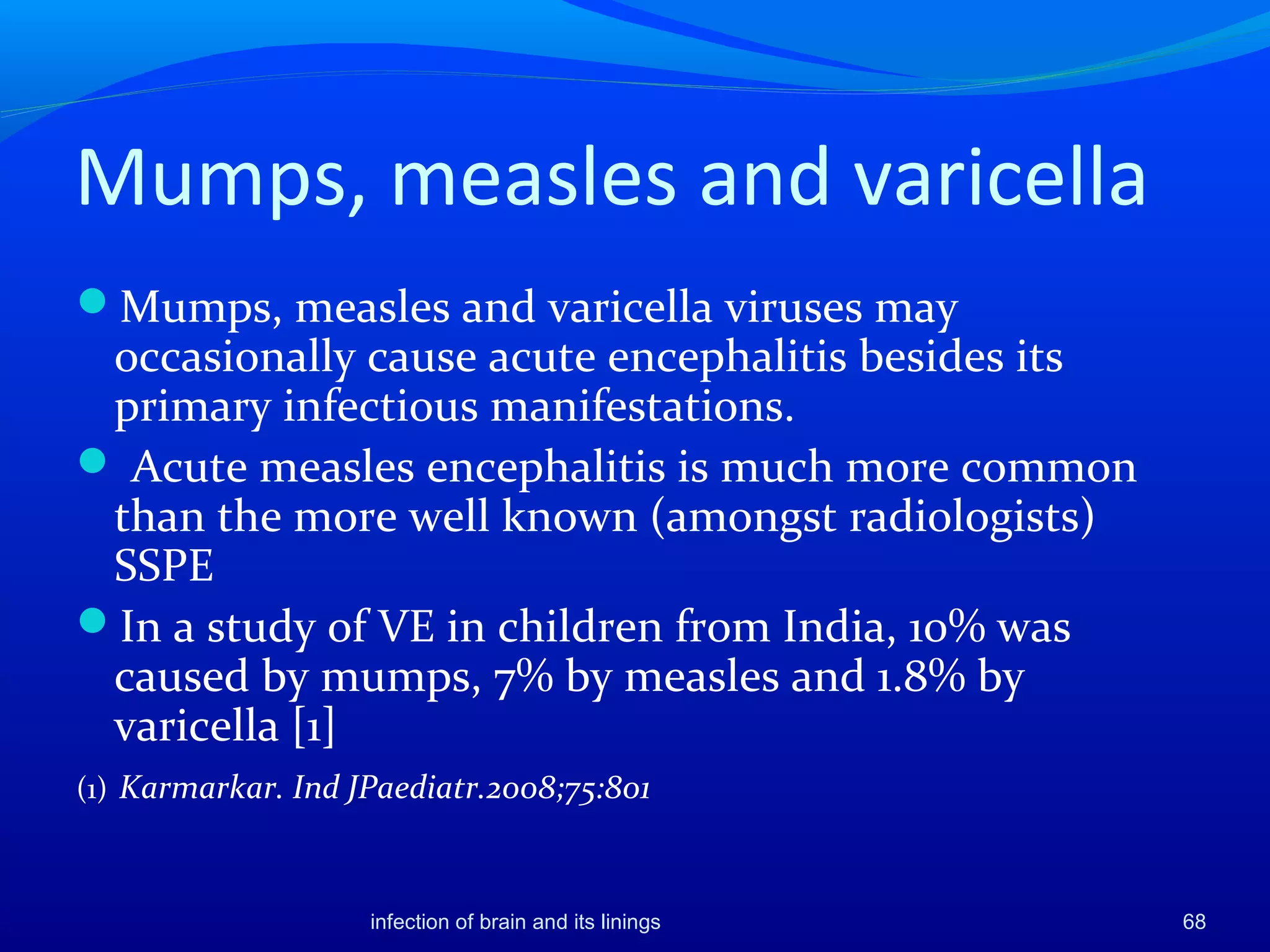 Mumps, measles and varicella
Mumps, measles and varicella viruses may
occasionally cause acute encephalitis besides its
primary infectious manifestations.
 Acute measles encephalitis is much more common
than the more well known (amongst radiologists)
SSPE
In a study of VE in children from India, 10% was
caused by mumps, 7% by measles and 1.8% by
varicella [1]
(1) Karmarkar. Ind JPaediatr.2008;75:801
68infection of brain and its linings
 
