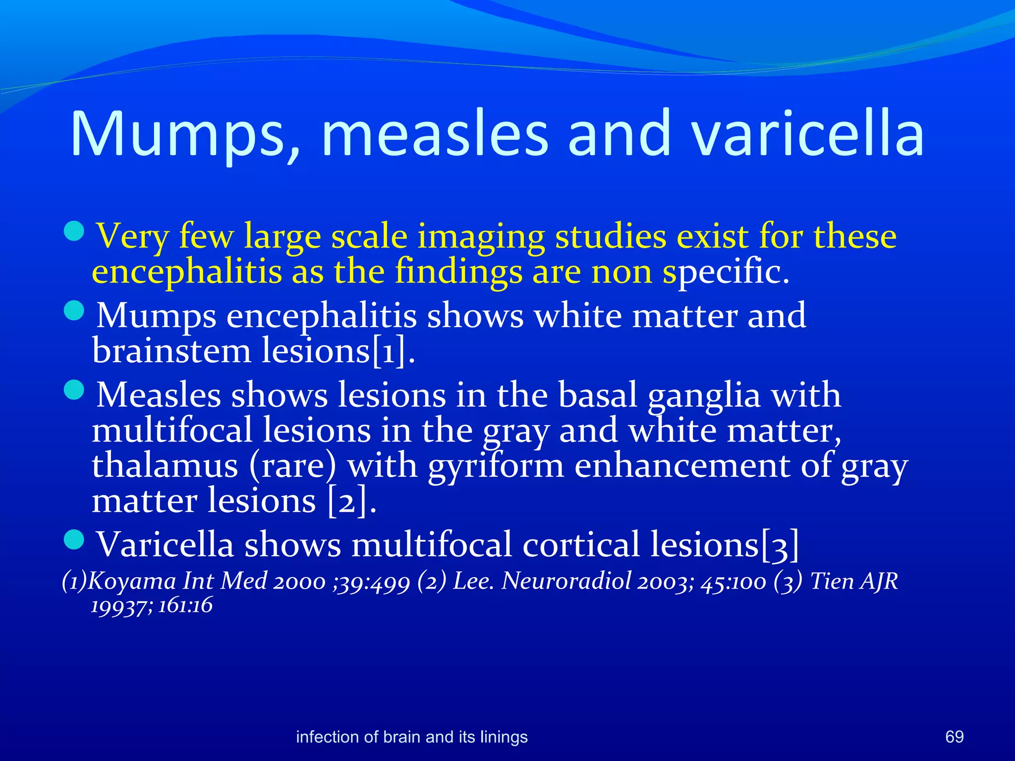 Mumps, measles and varicella
Very few large scale imaging studies exist for these
encephalitis as the findings are non specific.
Mumps encephalitis shows white matter and
brainstem lesions[1].
Measles shows lesions in the basal ganglia with
multifocal lesions in the gray and white matter,
thalamus (rare) with gyriform enhancement of gray
matter lesions [2].
Varicella shows multifocal cortical lesions[3]
(1)Koyama Int Med 2000 ;39:499 (2) Lee. Neuroradiol 2003; 45:100 (3) Tien AJR
19937; 161:16
69infection of brain and its linings
 