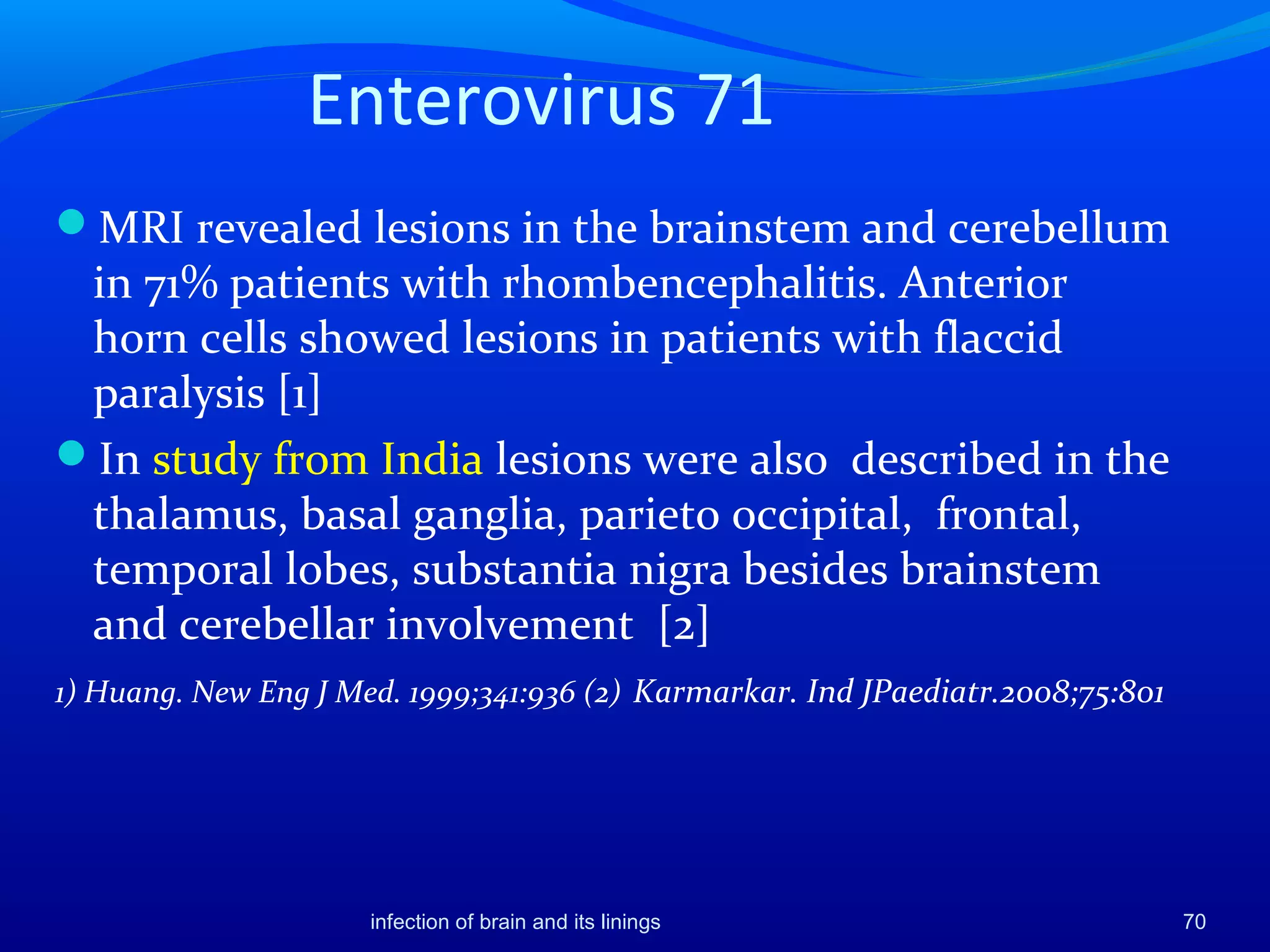 Enterovirus 71
MRI revealed lesions in the brainstem and cerebellum
in 71% patients with rhombencephalitis. Anterior
horn cells showed lesions in patients with flaccid
paralysis [1]
In study from India lesions were also described in the
thalamus, basal ganglia, parieto occipital, frontal,
temporal lobes, substantia nigra besides brainstem
and cerebellar involvement [2]
1) Huang. New Eng J Med. 1999;341:936 (2) Karmarkar. Ind JPaediatr.2008;75:801
70infection of brain and its linings
 