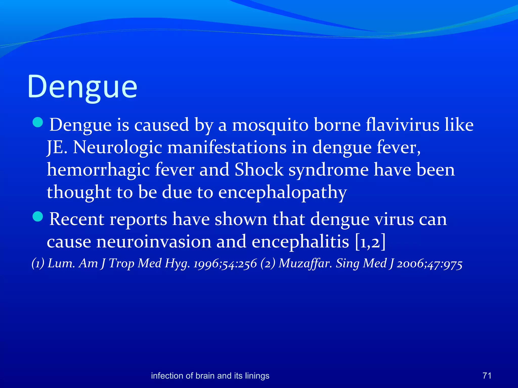 Dengue
Dengue is caused by a mosquito borne flavivirus like
JE. Neurologic manifestations in dengue fever,
hemorrhagic fever and Shock syndrome have been
thought to be due to encephalopathy
Recent reports have shown that dengue virus can
cause neuroinvasion and encephalitis [1,2]
(1) Lum. Am J Trop Med Hyg. 1996;54:256 (2) Muzaffar. Sing Med J 2006;47:975
71infection of brain and its linings
 