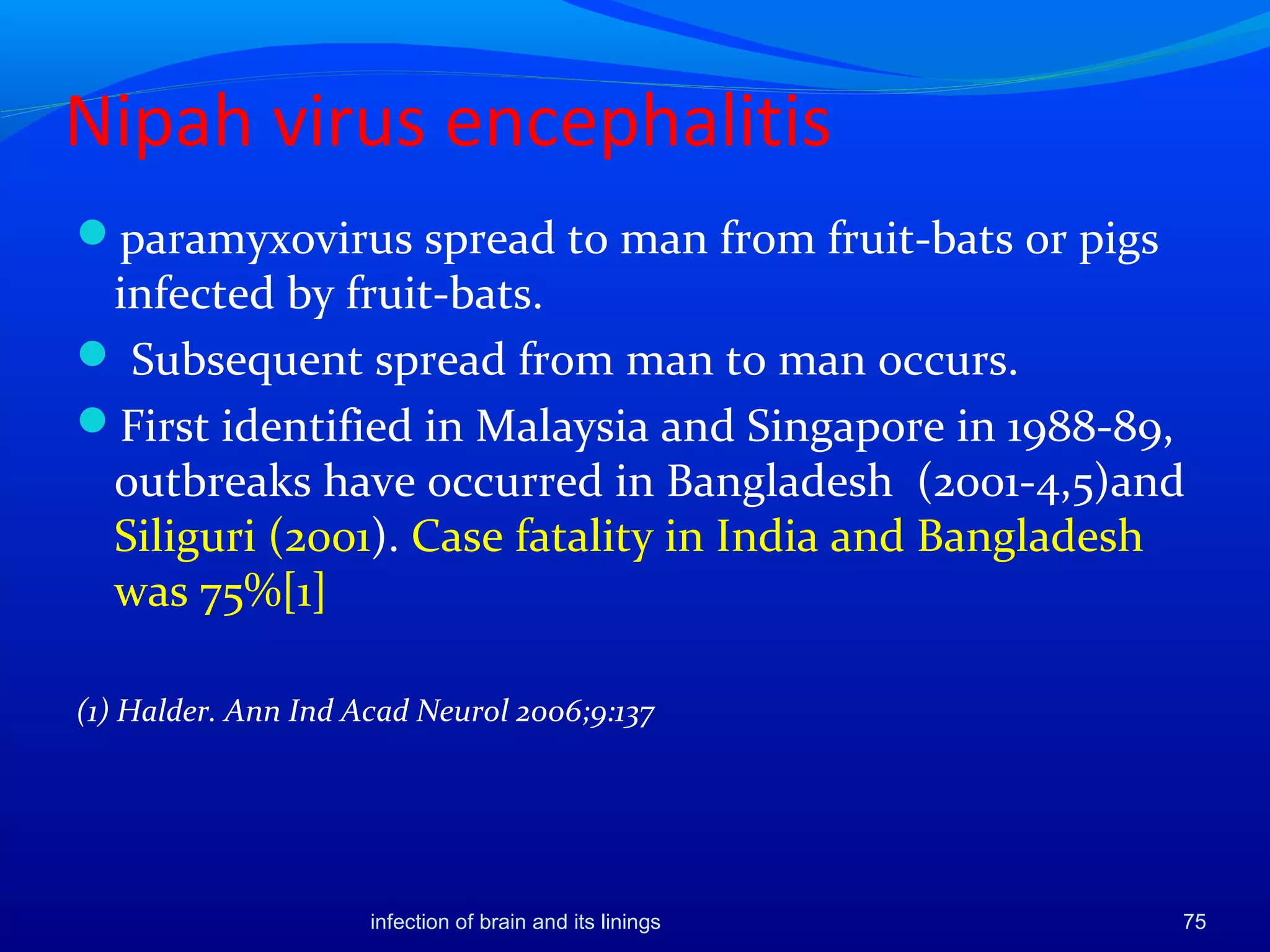 Nipah virus encephalitis
paramyxovirus spread to man from fruit-bats or pigs
infected by fruit-bats.
 Subsequent spread from man to man occurs.
First identified in Malaysia and Singapore in 1988-89,
outbreaks have occurred in Bangladesh (2001-4,5)and
Siliguri (2001). Case fatality in India and Bangladesh
was 75%[1]
(1) Halder. Ann Ind Acad Neurol 2006;9:137
75infection of brain and its linings
 