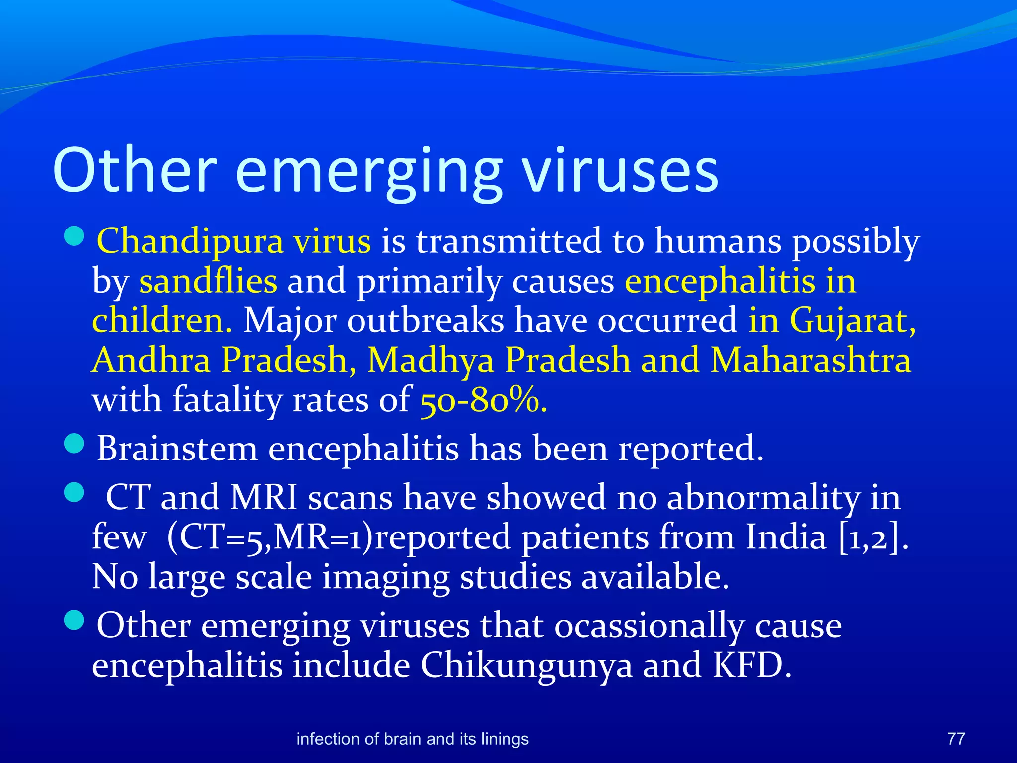 Other emerging viruses
Chandipura virus is transmitted to humans possibly
by sandflies and primarily causes encephalitis in
children. Major outbreaks have occurred in Gujarat,
Andhra Pradesh, Madhya Pradesh and Maharashtra
with fatality rates of 50-80%.
Brainstem encephalitis has been reported.
 CT and MRI scans have showed no abnormality in
few (CT=5,MR=1)reported patients from India [1,2].
No large scale imaging studies available.
Other emerging viruses that ocassionally cause
encephalitis include Chikungunya and KFD.
77infection of brain and its linings
 