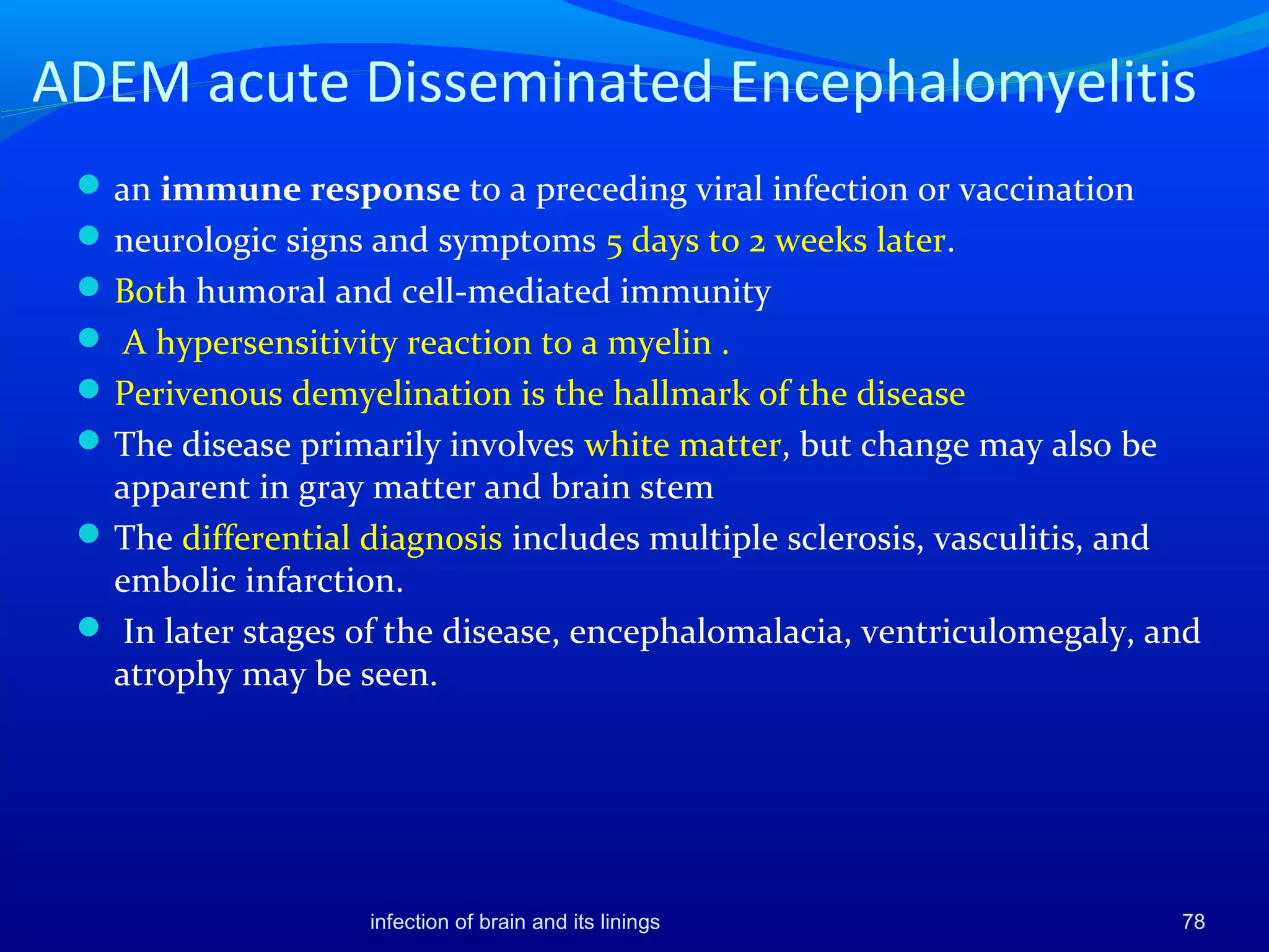 ADEM acute Disseminated Encephalomyelitis
an immune response to a preceding viral infection or vaccination
neurologic signs and symptoms 5 days to 2 weeks later.
Both humoral and cell-mediated immunity
 A hypersensitivity reaction to a myelin .
Perivenous demyelination is the hallmark of the disease
The disease primarily involves white matter, but change may also be
apparent in gray matter and brain stem
The differential diagnosis includes multiple sclerosis, vasculitis, and
embolic infarction.
 In later stages of the disease, encephalomalacia, ventriculomegaly, and
atrophy may be seen.
78infection of brain and its linings
 