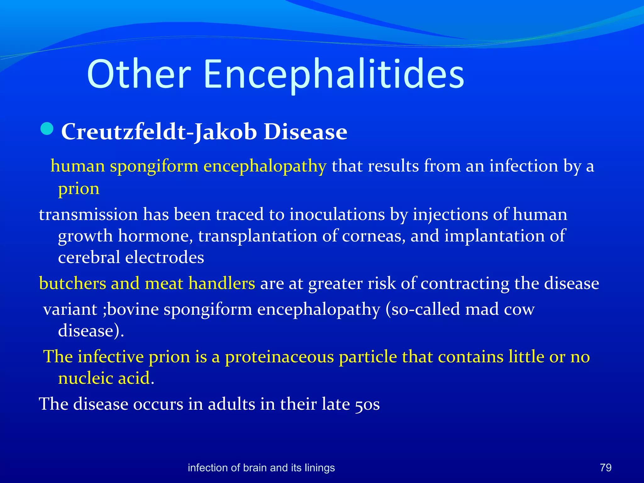 Other Encephalitides
Creutzfeldt-Jakob Disease
human spongiform encephalopathy that results from an infection by a
prion
transmission has been traced to inoculations by injections of human
growth hormone, transplantation of corneas, and implantation of
cerebral electrodes
butchers and meat handlers are at greater risk of contracting the disease
variant ;bovine spongiform encephalopathy (so-called mad cow
disease).
The infective prion is a proteinaceous particle that contains little or no
nucleic acid.
The disease occurs in adults in their late 50s
79infection of brain and its linings
 