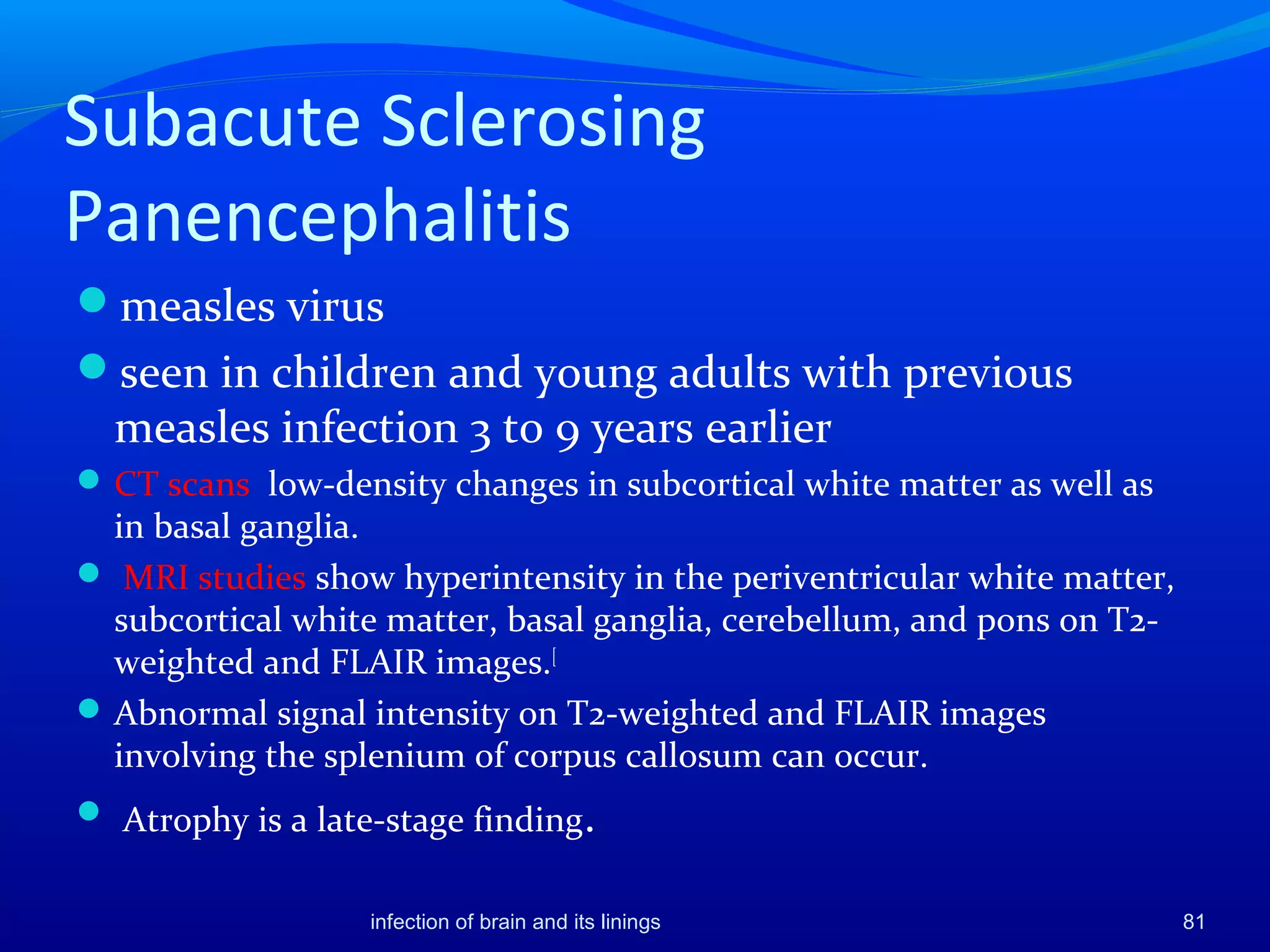 Subacute Sclerosing
Panencephalitis
measles virus
seen in children and young adults with previous
measles infection 3 to 9 years earlier
CT scans low-density changes in subcortical white matter as well as
in basal ganglia.
 MRI studies show hyperintensity in the periventricular white matter,
subcortical white matter, basal ganglia, cerebellum, and pons on T2-
weighted and FLAIR images.[
Abnormal signal intensity on T2-weighted and FLAIR images
involving the splenium of corpus callosum can occur.
 Atrophy is a late-stage finding.
81infection of brain and its linings
 