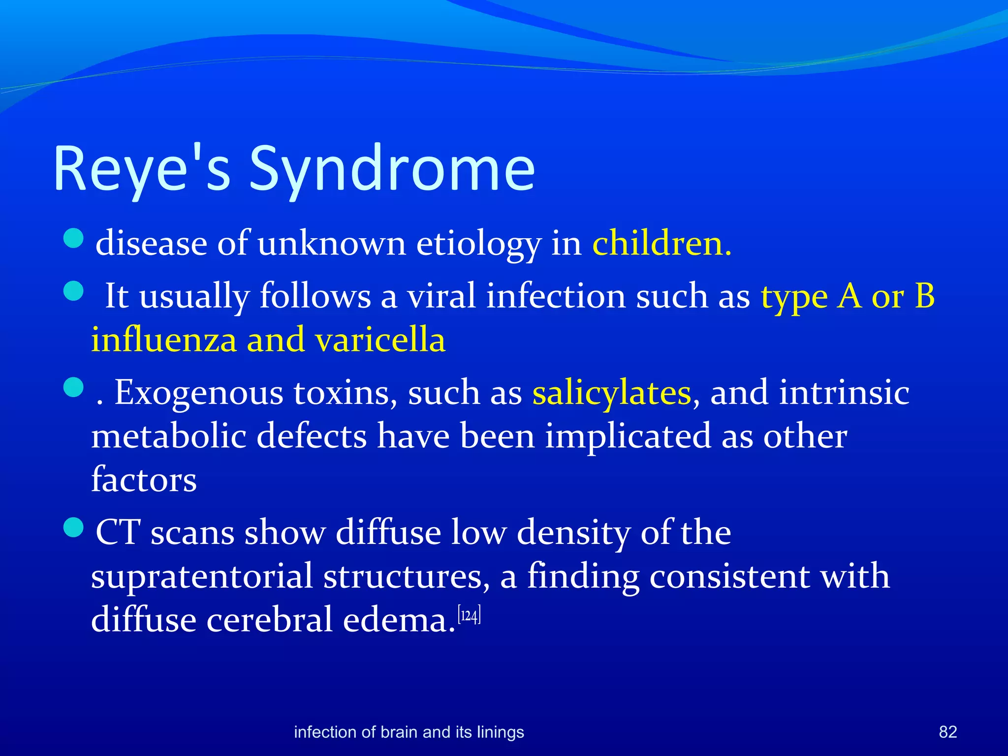 Reye's Syndrome
disease of unknown etiology in children.
 It usually follows a viral infection such as type A or B
influenza and varicella
. Exogenous toxins, such as salicylates, and intrinsic
metabolic defects have been implicated as other
factors
CT scans show diffuse low density of the
supratentorial structures, a finding consistent with
diffuse cerebral edema.[124]
82infection of brain and its linings
 
