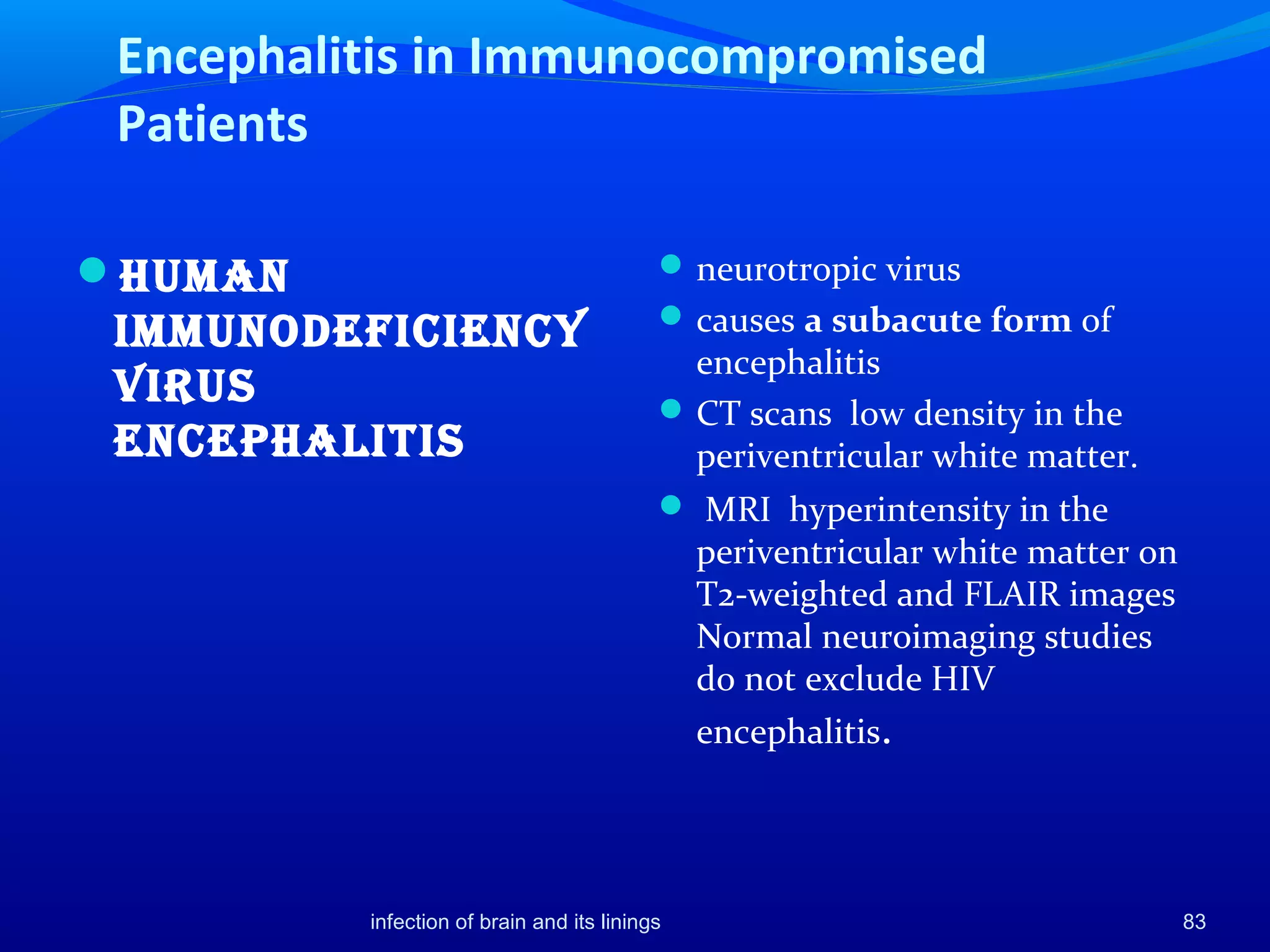Encephalitis in Immunocompromised
Patients
Human
ImmunodefIcIency
VIrus
encepHalItIs
neurotropic virus
causes a subacute form of
encephalitis
CT scans low density in the
periventricular white matter.
 MRI hyperintensity in the
periventricular white matter on
T2-weighted and FLAIR images
Normal neuroimaging studies
do not exclude HIV
encephalitis.
83infection of brain and its linings
 