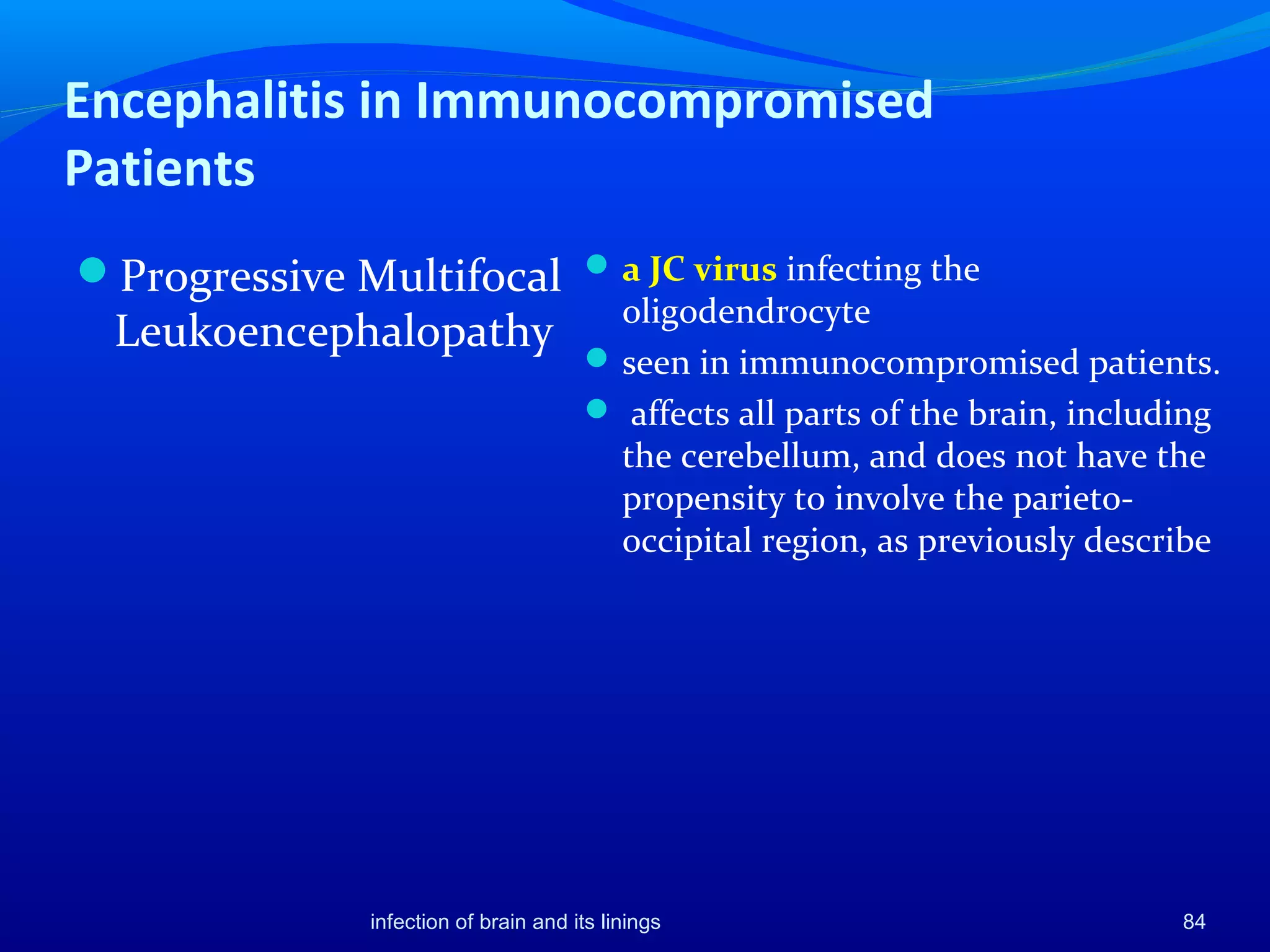 Encephalitis in Immunocompromised
Patients
Progressive Multifocal
Leukoencephalopathy
a JC virus infecting the
oligodendrocyte
seen in immunocompromised patients.
 affects all parts of the brain, including
the cerebellum, and does not have the
propensity to involve the parieto-
occipital region, as previously describe
84infection of brain and its linings
 
