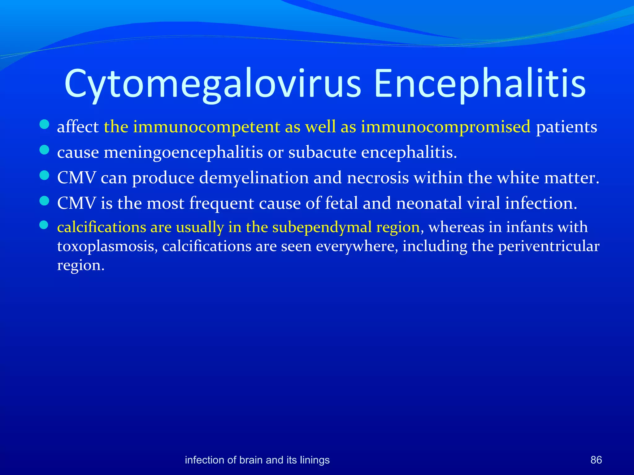 Cytomegalovirus Encephalitis
affect the immunocompetent as well as immunocompromised patients
cause meningoencephalitis or subacute encephalitis.
CMV can produce demyelination and necrosis within the white matter.
CMV is the most frequent cause of fetal and neonatal viral infection.
 calcifications are usually in the subependymal region, whereas in infants with
toxoplasmosis, calcifications are seen everywhere, including the periventricular
region.
86infection of brain and its linings
 