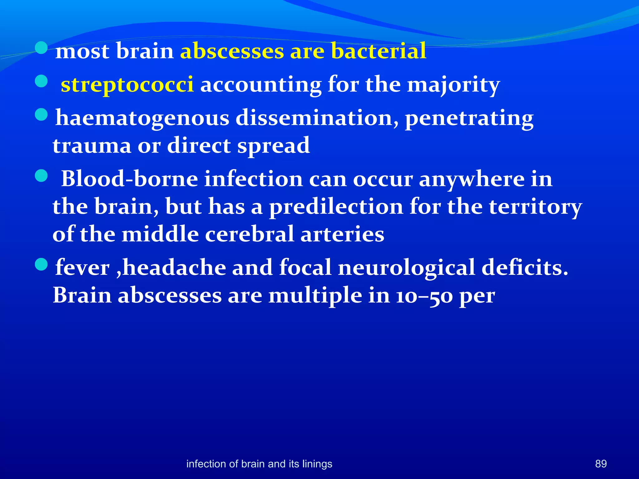 most brain abscesses are bacterial
 streptococci accounting for the majority
haematogenous dissemination, penetrating
trauma or direct spread
 Blood-borne infection can occur anywhere in
the brain, but has a predilection for the territory
of the middle cerebral arteries
fever ,headache and focal neurological deficits.
Brain abscesses are multiple in 10–50 per
infection of brain and its linings 89
 