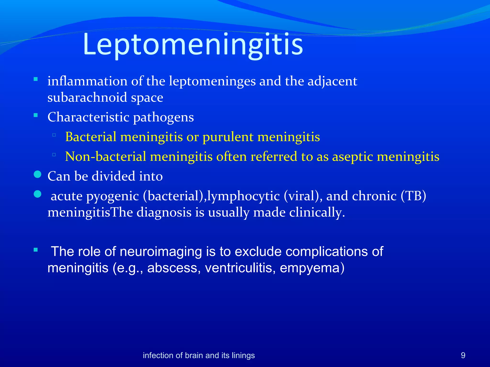 Leptomeningitis
 inflammation of the leptomeninges and the adjacent
subarachnoid space
 Characteristic pathogens
 Bacterial meningitis or purulent meningitis
 Non-bacterial meningitis often referred to as aseptic meningitis
Can be divided into
 acute pyogenic (bacterial),lymphocytic (viral), and chronic (TB)
meningitisThe diagnosis is usually made clinically.
 The role of neuroimaging is to exclude complications of
meningitis (e.g., abscess, ventriculitis, empyema)
9infection of brain and its linings
 