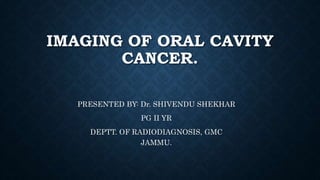IMAGING OF ORAL CAVITY
CANCER.
PRESENTED BY: Dr. SHIVENDU SHEKHAR
PG II YR
DEPTT. OF RADIODIAGNOSIS, GMC
JAMMU.
 