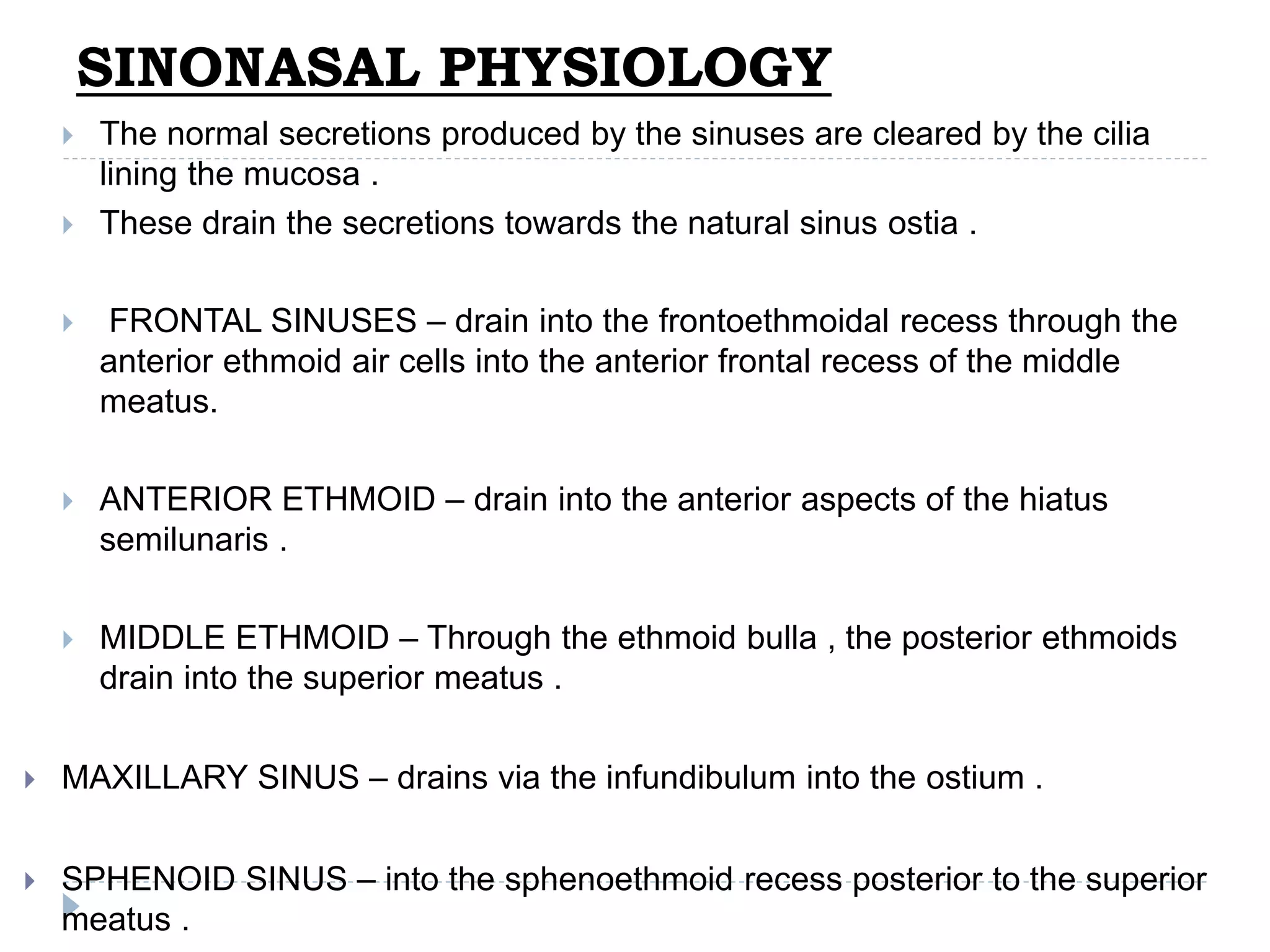 SINONASAL PHYSIOLOGY
 The normal secretions produced by the sinuses are cleared by the cilia
lining the mucosa .
 These drain the secretions towards the natural sinus ostia .
 FRONTAL SINUSES – drain into the frontoethmoidal recess through the
anterior ethmoid air cells into the anterior frontal recess of the middle
meatus.
 ANTERIOR ETHMOID – drain into the anterior aspects of the hiatus
semilunaris .
 MIDDLE ETHMOID – Through the ethmoid bulla , the posterior ethmoids
drain into the superior meatus .
 MAXILLARY SINUS – drains via the infundibulum into the ostium .
 SPHENOID SINUS – into the sphenoethmoid recess posterior to the superior
meatus .
 