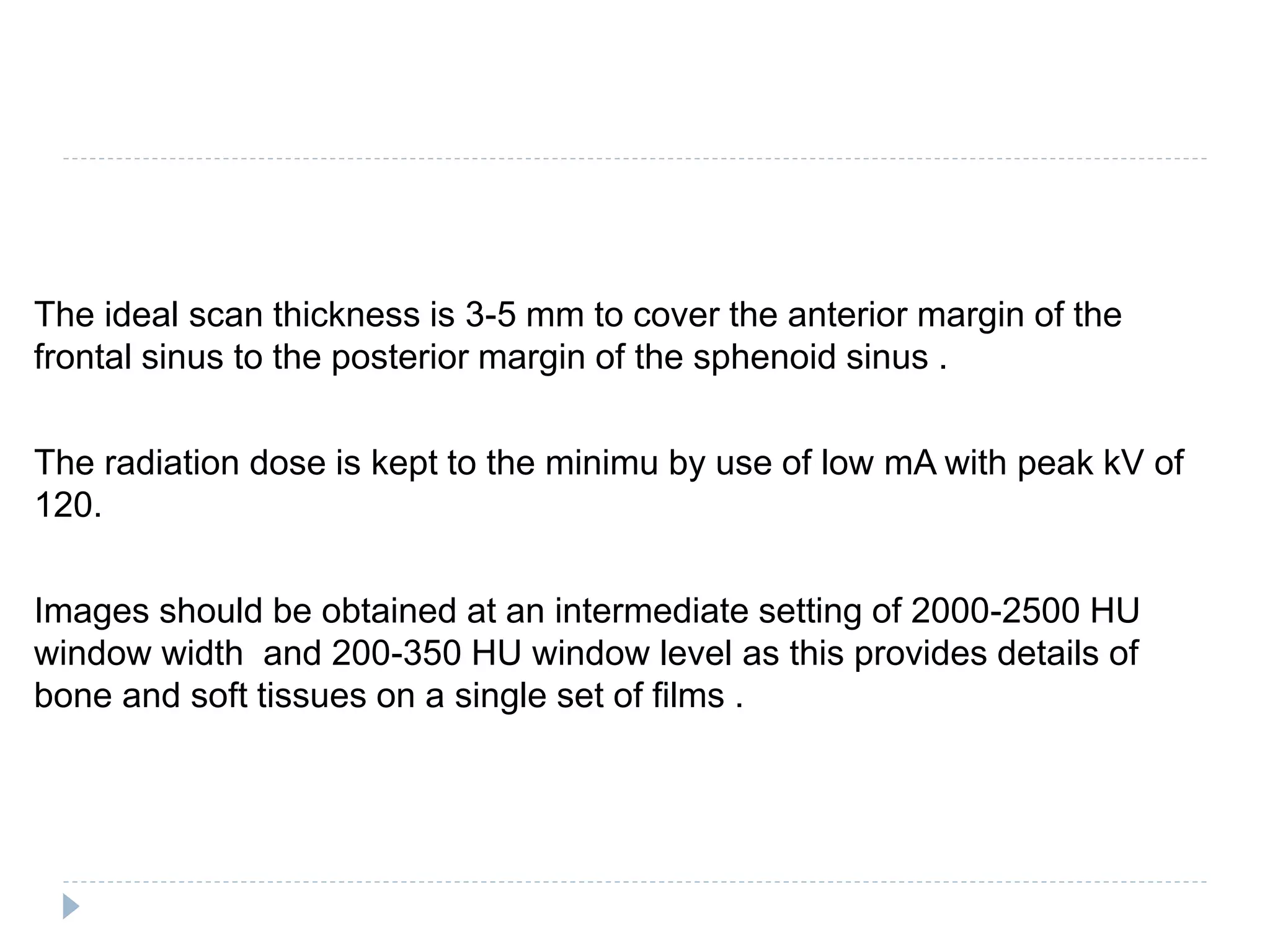 The ideal scan thickness is 3-5 mm to cover the anterior margin of the
frontal sinus to the posterior margin of the sphenoid sinus .
The radiation dose is kept to the minimu by use of low mA with peak kV of
120.
Images should be obtained at an intermediate setting of 2000-2500 HU
window width and 200-350 HU window level as this provides details of
bone and soft tissues on a single set of films .
 
