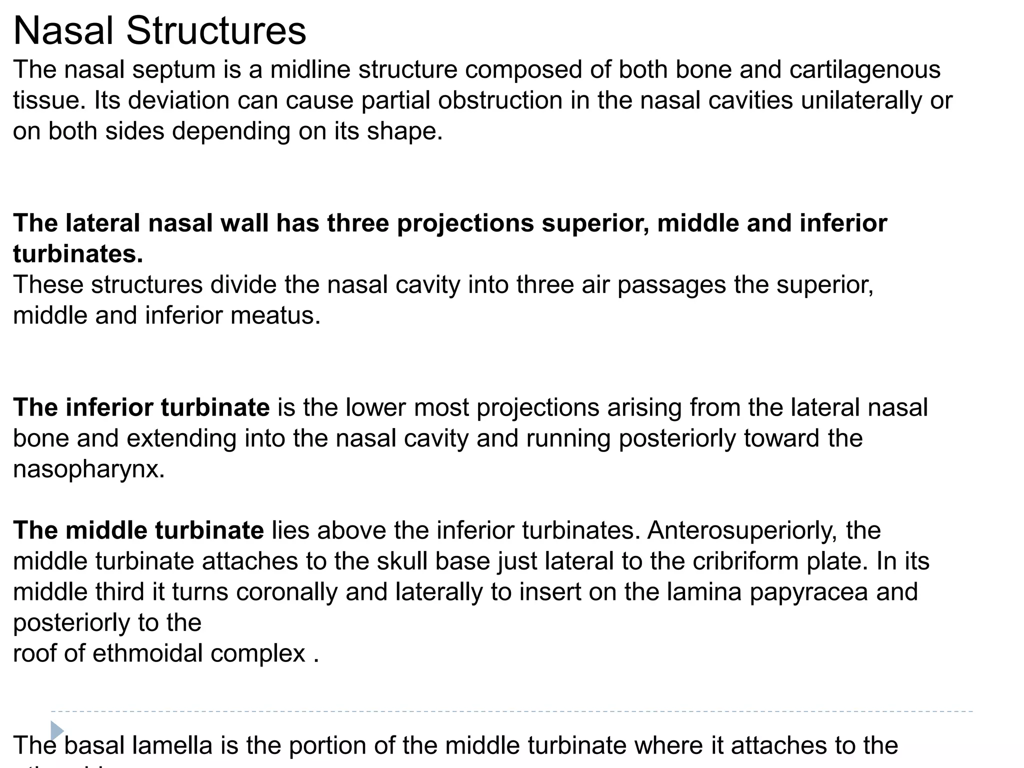 Nasal Structures
The nasal septum is a midline structure composed of both bone and cartilagenous
tissue. Its deviation can cause partial obstruction in the nasal cavities unilaterally or
on both sides depending on its shape.
The lateral nasal wall has three projections superior, middle and inferior
turbinates.
These structures divide the nasal cavity into three air passages the superior,
middle and inferior meatus.
The inferior turbinate is the lower most projections arising from the lateral nasal
bone and extending into the nasal cavity and running posteriorly toward the
nasopharynx.
The middle turbinate lies above the inferior turbinates. Anterosuperiorly, the
middle turbinate attaches to the skull base just lateral to the cribriform plate. In its
middle third it turns coronally and laterally to insert on the lamina papyracea and
posteriorly to the
roof of ethmoidal complex .
The basal lamella is the portion of the middle turbinate where it attaches to the
 