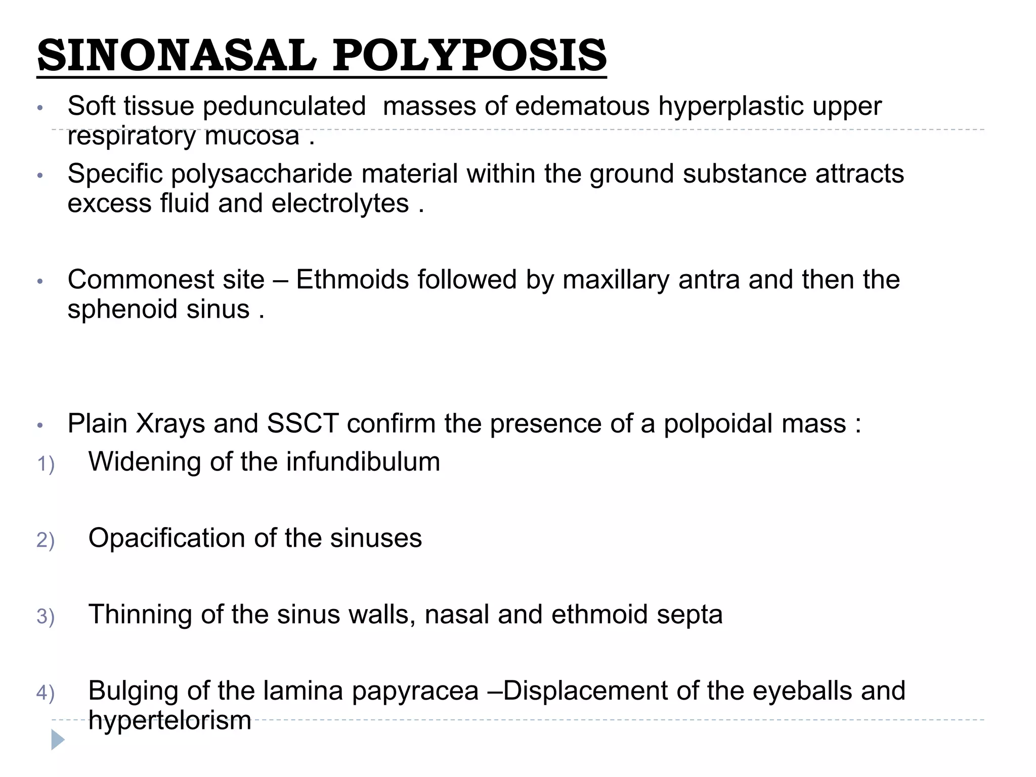 SINONASAL POLYPOSIS
• Soft tissue pedunculated masses of edematous hyperplastic upper
respiratory mucosa .
• Specific polysaccharide material within the ground substance attracts
excess fluid and electrolytes .
• Commonest site – Ethmoids followed by maxillary antra and then the
sphenoid sinus .
• Plain Xrays and SSCT confirm the presence of a polpoidal mass :
1) Widening of the infundibulum
2) Opacification of the sinuses
3) Thinning of the sinus walls, nasal and ethmoid septa
4) Bulging of the lamina papyracea –Displacement of the eyeballs and
hypertelorism
 