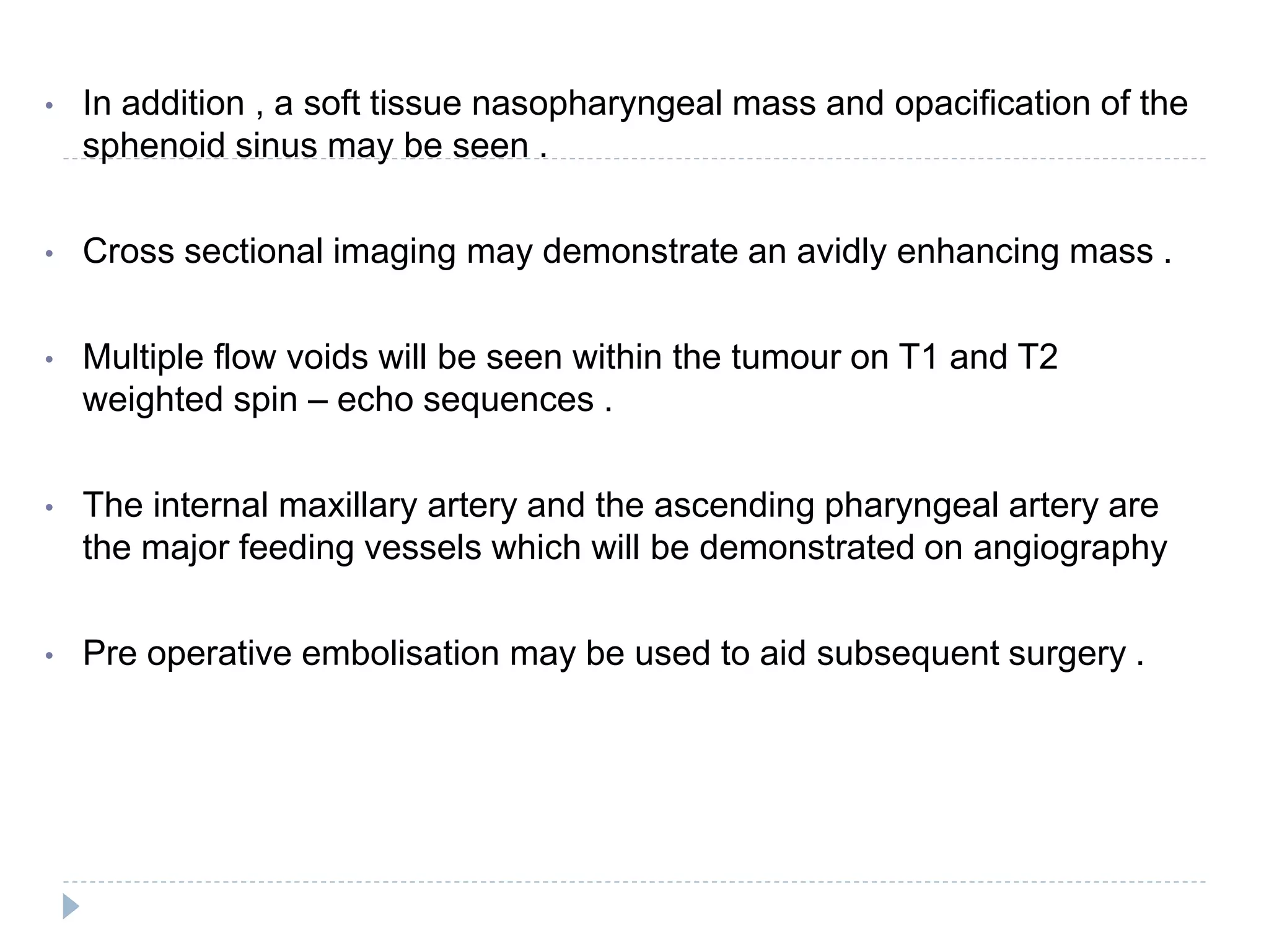 • In addition , a soft tissue nasopharyngeal mass and opacification of the
sphenoid sinus may be seen .
• Cross sectional imaging may demonstrate an avidly enhancing mass .
• Multiple flow voids will be seen within the tumour on T1 and T2
weighted spin – echo sequences .
• The internal maxillary artery and the ascending pharyngeal artery are
the major feeding vessels which will be demonstrated on angiography
• Pre operative embolisation may be used to aid subsequent surgery .
 