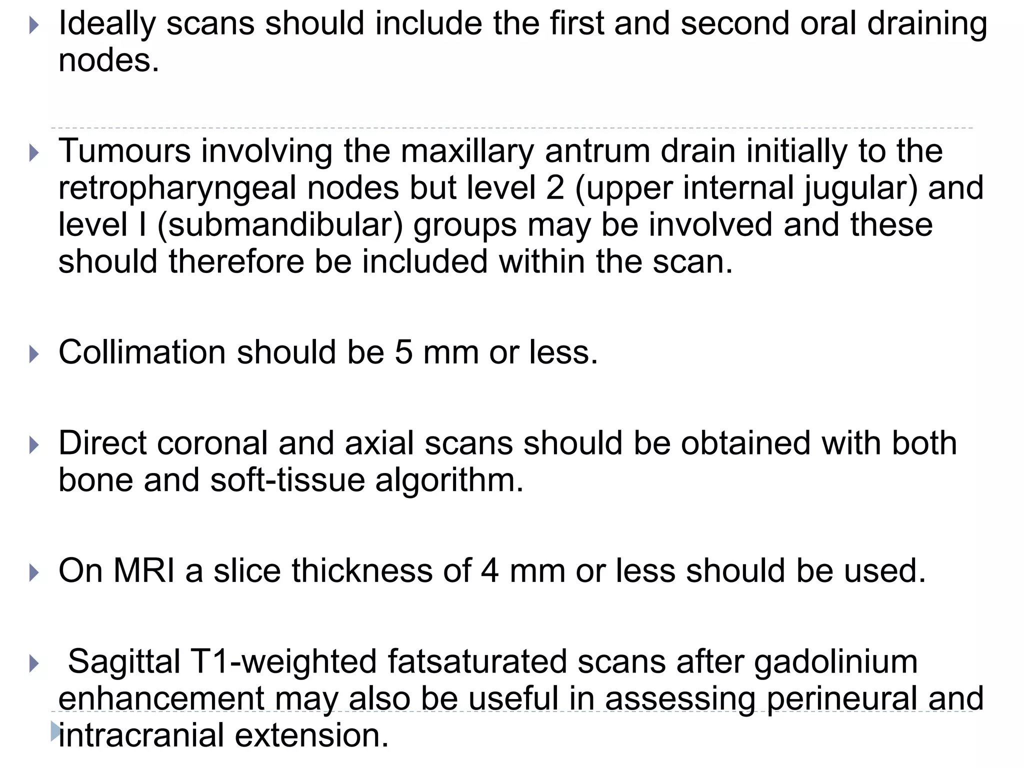 Ideally scans should include the first and second oral draining
nodes.
 Tumours involving the maxillary antrum drain initially to the
retropharyngeal nodes but level 2 (upper internal jugular) and
level I (submandibular) groups may be involved and these
should therefore be included within the scan.
 Collimation should be 5 mm or less.
 Direct coronal and axial scans should be obtained with both
bone and soft-tissue algorithm.
 On MRI a slice thickness of 4 mm or less should be used.
 Sagittal T1-weighted fatsaturated scans after gadolinium
enhancement may also be useful in assessing perineural and
intracranial extension.
 