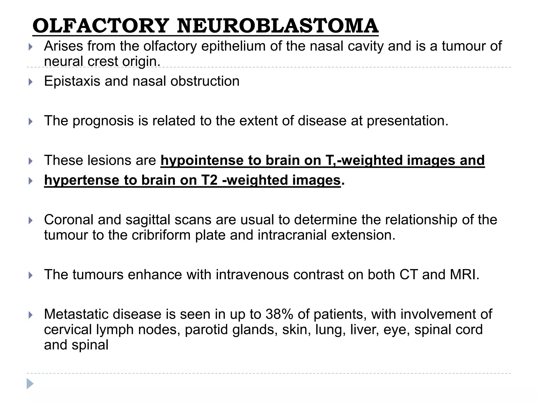 OLFACTORY NEUROBLASTOMA
 Arises from the olfactory epithelium of the nasal cavity and is a tumour of
neural crest origin.
 Epistaxis and nasal obstruction
 The prognosis is related to the extent of disease at presentation.
 These lesions are hypointense to brain on T,-weighted images and
 hypertense to brain on T2 -weighted images.
 Coronal and sagittal scans are usual to determine the relationship of the
tumour to the cribriform plate and intracranial extension.
 The tumours enhance with intravenous contrast on both CT and MRI.
 Metastatic disease is seen in up to 38% of patients, with involvement of
cervical lymph nodes, parotid glands, skin, lung, liver, eye, spinal cord
and spinal
 
